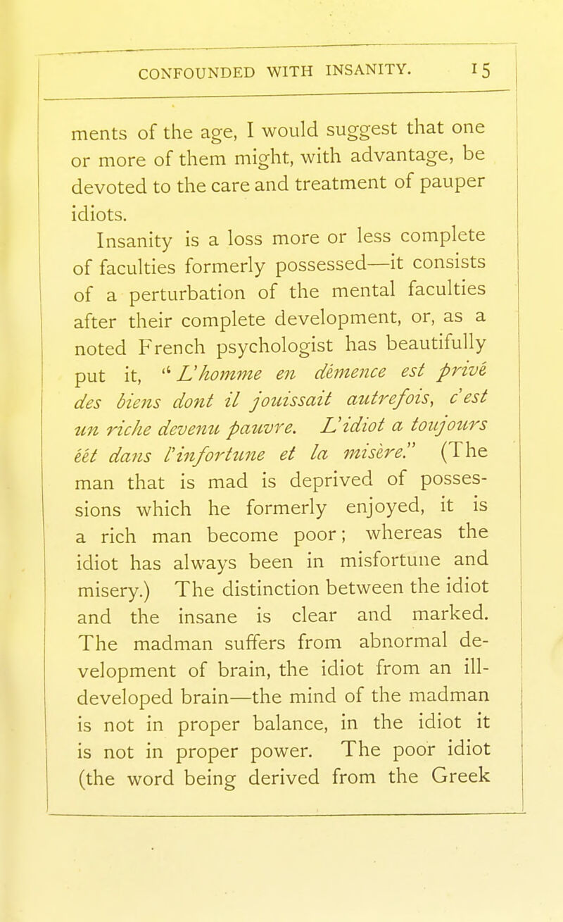 CONFOUNDED WITH INSANITY. ments of the age, I would suggest that one or more of them might, with advantage, be devoted to the care and treatment of pauper idiots. Insanity is a loss more or less complete of faculties formerly possessed—it consists of a perturbation of the mental faculties after their complete development, or, as a noted French psychologist has beautifully put it, Lhomnie en demence est prive. des biens dont il jouissait autrefois, c est un riche devemc pauvre. L!idiot a toiLjours let daiis rinfortime et la misere. (The man that is mad is deprived of posses- sions which he formerly enjoyed, it is a rich man become poor; whereas the idiot has always been in misfortune and misery.) The distinction between the idiot and the insane is clear and marked. The madman suffers from abnormal de- velopment of brain, the idiot from an ill- developed brain—the mind of the madman is not in proper balance, in the idiot it is not in proper power. The poor idiot (the word being derived from the Greek