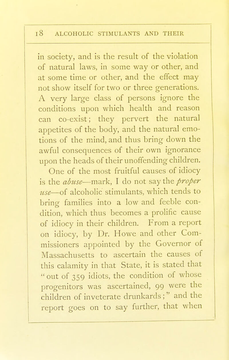 in society, and is the result of the violation of natural laws, in some way or other, and at some time or other, and the effect may not show itself for two or three generations, A very large class of persons ignore the conditions upon which health and reason can co-exist; they pervert the natural appetites of the body, and the natural emo- tions of the mxind, and thus bring down the awful consequences of their own ignorance upon the heads of their unoffending children. One of the most fruitful causes of idiocy is the abuse—mark, I do not say the proper 7ise—of alcoholic stimulants, which tends to brine families into a low and feeble con- dition, which thus becomes a prolific cause of idiocy in their children. From a report on idiocy, by Dr. Howe and other Com- missioners appointed by the Governor of Massachusetts to ascertain the causes of this calamity in that State, it is stated that out of 359 idiots, the condition of whose progenitors was ascertained, 99 were the children of inveterate drunkards ; and the report goes on to say further, that when