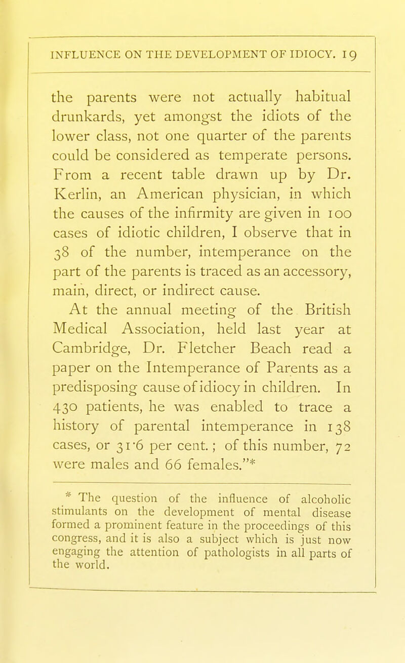 the parents were not actually habitual drunkards, yet amongst the idiots of the lower class, not one quarter of the parents could be considered as temperate persons. From a recent table drawn up by Dr. Kerlin, an American physician, in which the causes of the infirmity are given in loo cases of idiotic children, I observe that in 38 of the number, intemperance on the part of the parents is traced as an accessory, main, direct, or indirect cause. At the annual meeting of the British Medical Association, held last year at Cambridge, Dr. Fletcher Beach read a paper on the Intemperance of Parents as a predisposing cause of idiocy in children. In 430 patients, he was enabled to trace a history of parental intemperance in 138 cases, or 31-6 per cent.; of this number, 72 were males and 66 females.* * The question of the influence of alcoholic stimulants on the development of mental disease formed a prominent feature in the proceedings of this congress, and it is also a subject which is just now engaging the attention of pathologists in all parts of the world.