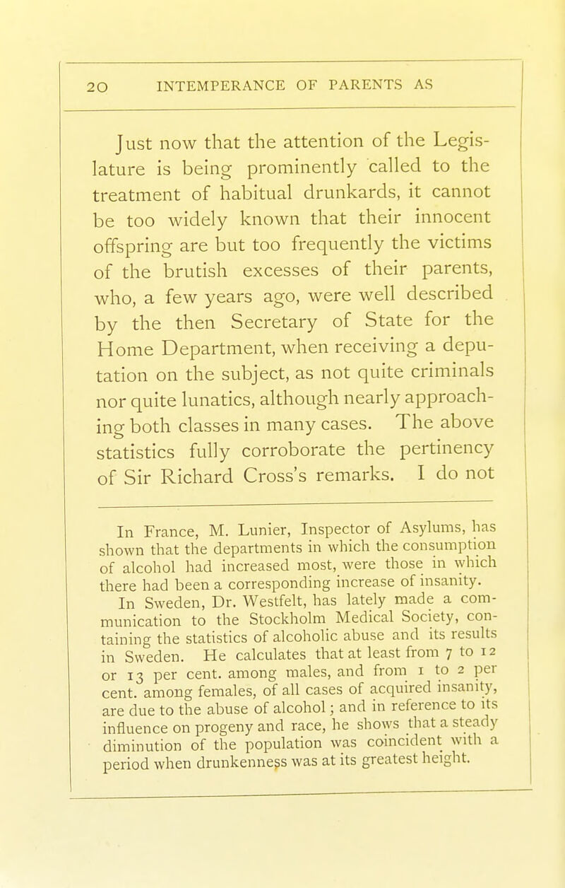 Just now that the attention of the Legis- lature is being prominently called to the treatment of habitual drunkards, it cannot be too widely known that their innocent offspring are but too frequently the victims of the brutish excesses of their parents, who, a few years ago, were well described by the then Secretary of State for the Home Department, when receiving a depu- tation on the subject, as not quite criminals nor quite lunatics, although nearly approach- ing both classes in many cases. The above statistics fully corroborate the pertinency of Sir Richard Cross's remarks. I do not In France, M. Lunier, Inspector of Asylums, has shown that the departments in which the consumption of alcohol had increased most, were those in \yhich there had been a corresponding increase of insanity. In Sweden, Dr. Westfelt, has lately made a com- munication to the Stockholm Medical Society, con- taining the statistics of alcoholic abuse and its results in Sweden. He calculates that at least from 7 to 12 or 13 per cent, among males, and from i to 2 per cent, among females, of all cases of acquired insanity, are due to the abuse of alcohol; and in reference to its influence on progeny and race, he shows that a steady diminution of the population was coincident with a period when drunkenness was at its greatest height.