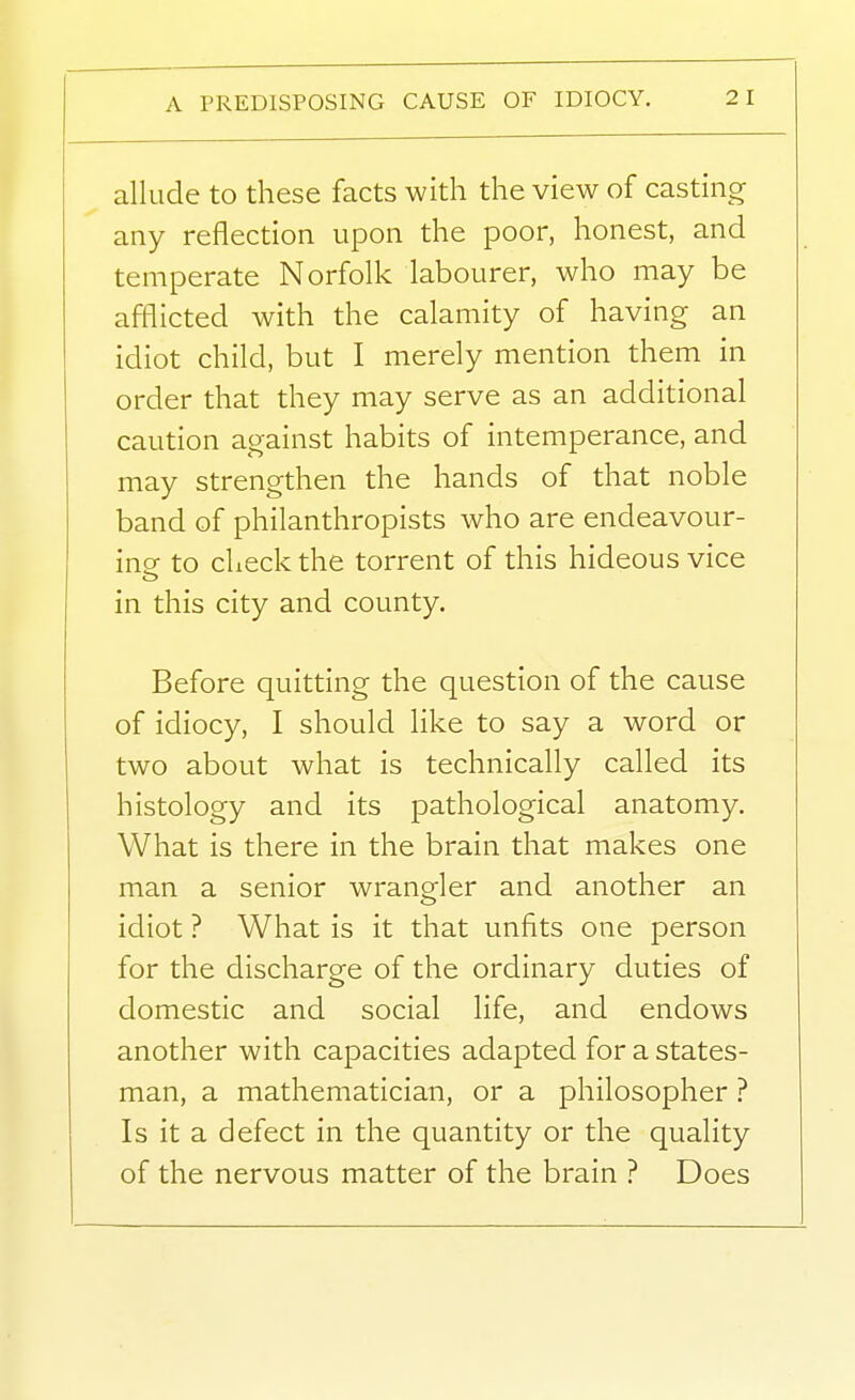 A PREDISPOSING CAUSE OF IDIOCY. 2 1 allude to these facts with the view of casting any reflection upon the poor, honest, and temperate Norfolk labourer, who may be afflicted with the calamity of having an idiot child, but I merely mention them in order that they may serve as an additional caution against habits of intemperance, and may strengthen the hands of that noble band of philanthropists who are endeavour- ing to check the torrent of this hideous vice in this city and county. Before quitting the question of the cause of idiocy, I should like to say a word or two about what is technically called its histology and its pathological anatomy. What is there in the brain that makes one man a senior wrangler and another an idiot ? What is it that unfits one person for the discharge of the ordinary duties of domestic and social life, and endows another with capacities adapted for a states- man, a mathematician, or a philosopher ? Is it a defect in the quantity or the quality of the nervous matter of the brain ? Does