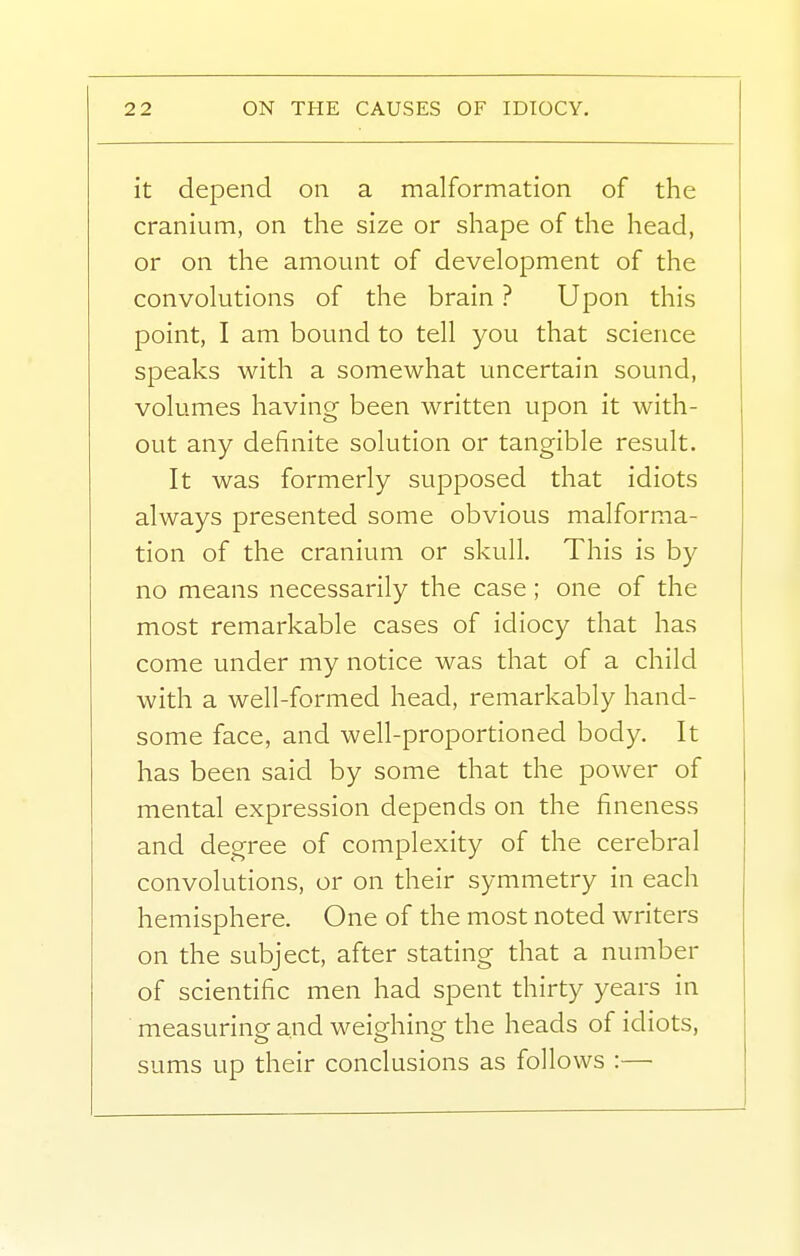 it depend on a malformation of the cranium, on the size or shape of the head, or on the amount of development of the convolutions of the brain ? Upon this point, I am bound to tell you that science speaks with a somewhat uncertain sound, volumes having been written upon it with- out any definite solution or tangible result. It was formerly supposed that idiots always presented some obvious malforma- tion of the cranium or skull. This is by no means necessarily the case; one of the most remarkable cases of idiocy that has come under my notice was that of a child with a well-formed head, remarkably hand- some face, and well-proportioned body. It has been said by some that the power of mental expression depends on the fineness and degree of complexity of the cerebral convolutions, or on their symmetry in each hemisphere. One of the most noted writers on the subject, after stating that a number of scientific men had spent thirty years in measuring and weighing the heads of idiots, sums up their conclusions as follows :—