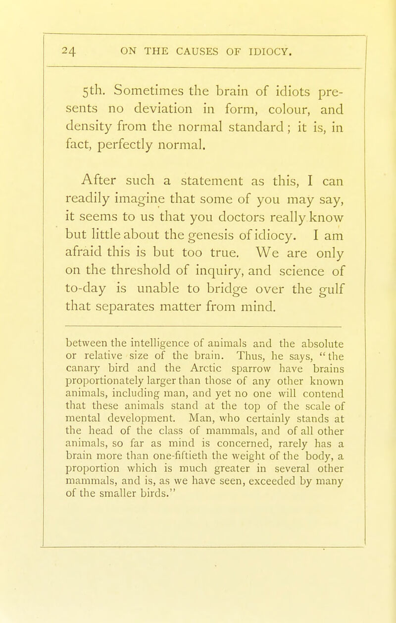 5th. Sometimes the brain of idiots pre- sents no deviation in form, colour, and density from the normal standard; it is, in fact, perfectly normal. After such a statement as this, I can readily imagine that some of you may say, it seems to us that you doctors really know- but little about the genesis of idiocy. I am afraid this is but too true. We are only on the threshold of inquiry, and science of to-day is unable to bridge over the gulf that separates matter from mind. between the intelligence of animals and the absolute or relative size of the brain. Thus, he says,  the canary bird and the Arctic sparrow have brains proportionately larger than those of any other known animals, including man, and yet no one will contend that these animals stand at the top of the scale of mental development. Man, who certainly stands at the head of the class of mammals, and of all other animals, so far as mind is concerned, rarely has a brain more than one-fiftieth the weight of the body, a proportion which is much greater in several other mammals, and is, as we have seen, exceeded by many of the smaller birds.