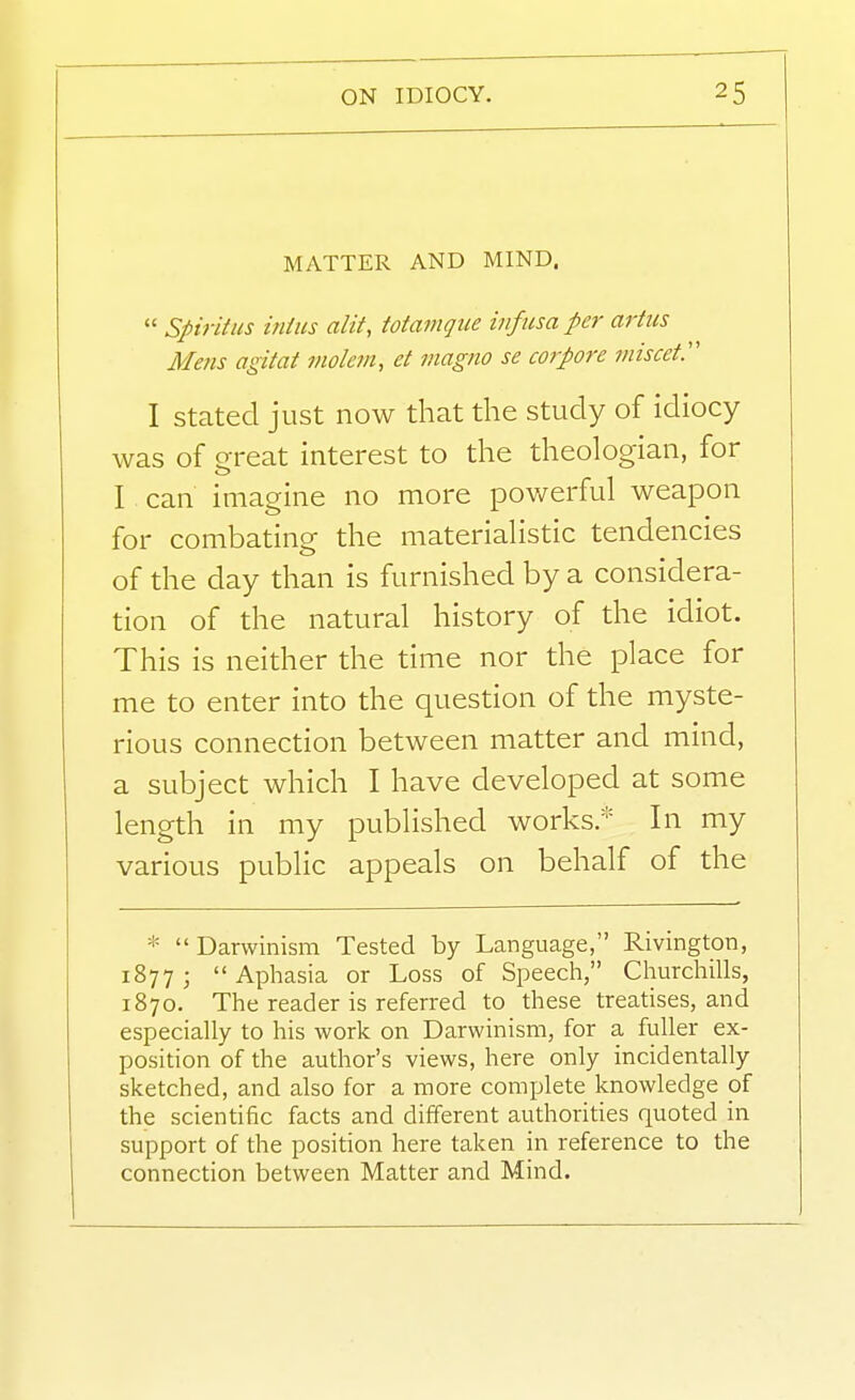 MATTER AND MIND.  Spiritiis iniiis alif, totamqiie infusa per artiis Mens agitat molevi, d viagno se corpore miscet:' I Stated just now that the study of idiocy was of great interest to the theologian, for I can imagine no more powerful weapon for combating the materialistic tendencies of the day than is furnished by a considera- tion of the natural history of the idiot. This is neither the time nor the place for me to enter into the question of the myste- rious connection between matter and mind, a subject which I have developed at some length in my published works.* In my various public appeals on behalf of the * Darwinism Tested by Language, Rivington, 1877; Aphasia or Loss of Speech, Churchills, 1870. The reader is referred to these treatises, and especially to his work on Darwinism, for a fuller ex- position of the author's views, here only incidentally sketched, and also for a more complete knowledge of the scientific facts and different authorities quoted in support of the position here taken in reference to the connection between Matter and Mind.