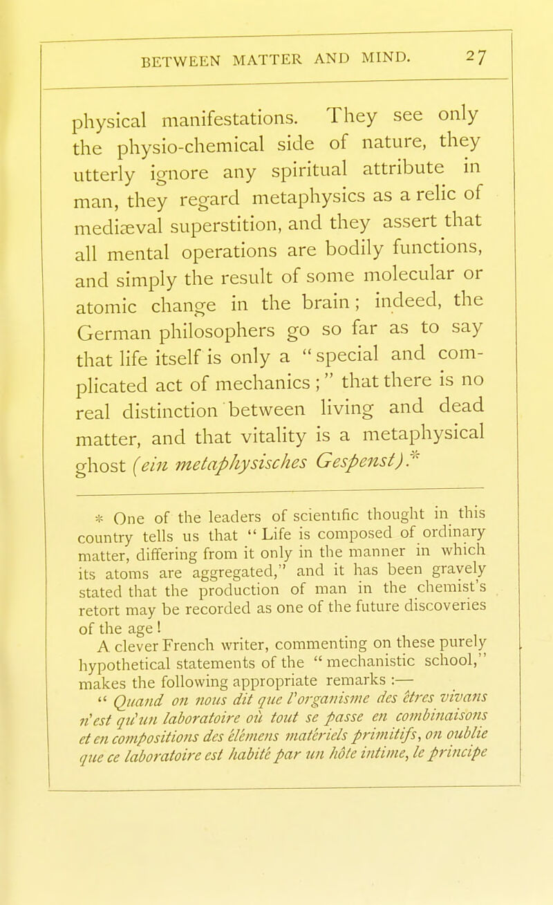 physical manifestations. They see only the physio-chemical side of nature, they utterly ignore any spiritual attribute in man, they regard metaphysics as a relic of mediaeval superstition, and they assert that all mental operations are bodily functions, and simply the result of some molecular or atomic change in the brain; indeed, the German philosophers go so far as to say that life itself is only a  special and com- plicated act of mechanics ;  that there is no real distinction between living and dead matter, and that vitality is a metaphysical ghost {em metaphysisches Gespenst)^ * One of the leaders of scientific thought in this country tells us that  Life is composed of ordinary matter, differing from it only in the manner in which its atoms are aggregated, and it has been gravely stated that the production of man in the chemist's retort may be recorded as one of the future discoveries of the age! A clever French writer, commenting on these purely hypothetical statements of the mechanistic school, makes the following appropriate remarks :—  Qi/aiid on nous dit que Porganisvie des etres vivans n'est qu'un laboratoire oil tout se passe en conibinaisons eten compositions des eleinens matcriels primitifs, on oublie que ce laboratoire est habite par un hole intiine, le principe