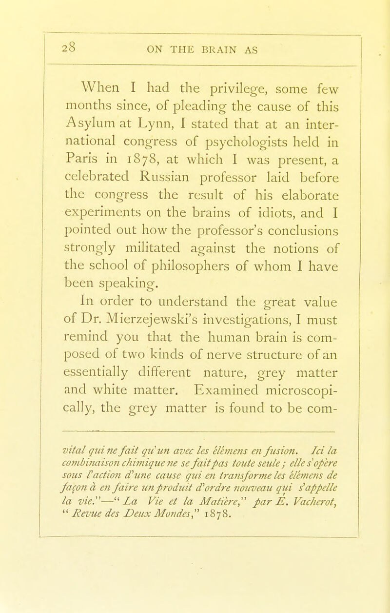 When I had the privilege, some few months since, of pleading the cause of this Asylum at Lynn, I stated that at an inter- national congress of psychologists held in Paris in 1878, at which I was present, a celebrated Russian professor laid before the congress the result of his elaborate experiments on the brains of idiots, and I pointed out how the professor's conclusions strongly militated against the notions of the school of philosophers of whom I have been speaking. In order to understand the great value of Dr. Mierzejewski's investigations, I must remind you that the human brain is com- posed of two kinds of nerve structure of an essentially different nature, grey matter and white matter. Examined microscopi- cally, the grey matter is found to be com- vital qui ne fait qii'un avec Ics elcmcns ai ftision. Id la cojubinaison chimique ne se fait pas toiite seule : elle sopere sous faction dhine cause qui en t7-aiisfoi-7ne les elhncns de fa^on a en faire un produit d'ordre nouveaii qui s'appelle la vie.— La Vie et la Matiere, par E. Vachcrot,  Revue des Deux Mondes, 1878.