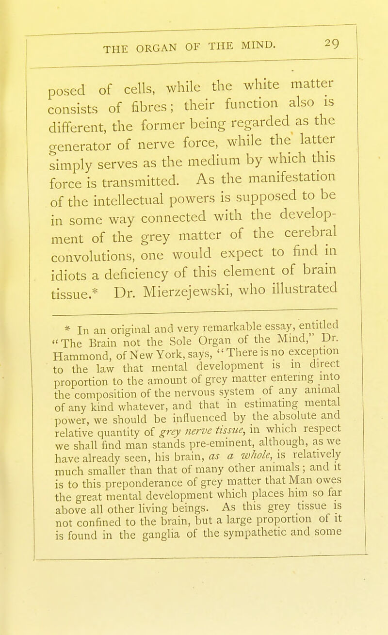 posed of cells, while the white matter consists of fibres; their function also is different, the former being regarded as the generator of nerve force, while the latter simply serves as the medium by which this force is transmitted. As the manifestation of the intellectual powers is supposed to be in some way connected with the develop- ment of the grey matter of the cerebral convolutions, one would expect to find in idiots a deficiency of this element of brain tissue.* Dr. Mierzejewski, who illustrated * In an original and very remarkable essay, entitled The Brain not the Sole Organ of the Mind, Dr. Hammond, of New York, says, There is no exception to the law that mental development is in direct proportion to the amomit of grey matter entering into the composition of the nervous system of any animal of any kind whatever, and that in esUmating mental power, we should be influenced by the absolute and relative quantity of grey nerve tissue, m which respect we shall find man stands pre-eminent, although, as we have already seen, his brain, as a whole, is relatively much smaller than that of many other animals; and it is to this preponderance of grey matter that Man owes the great mental development which places him so far above all other living beings. As this grey tissue is not confined to the brain, but a large proportion of it is found in the ganglia of the sympathetic and some