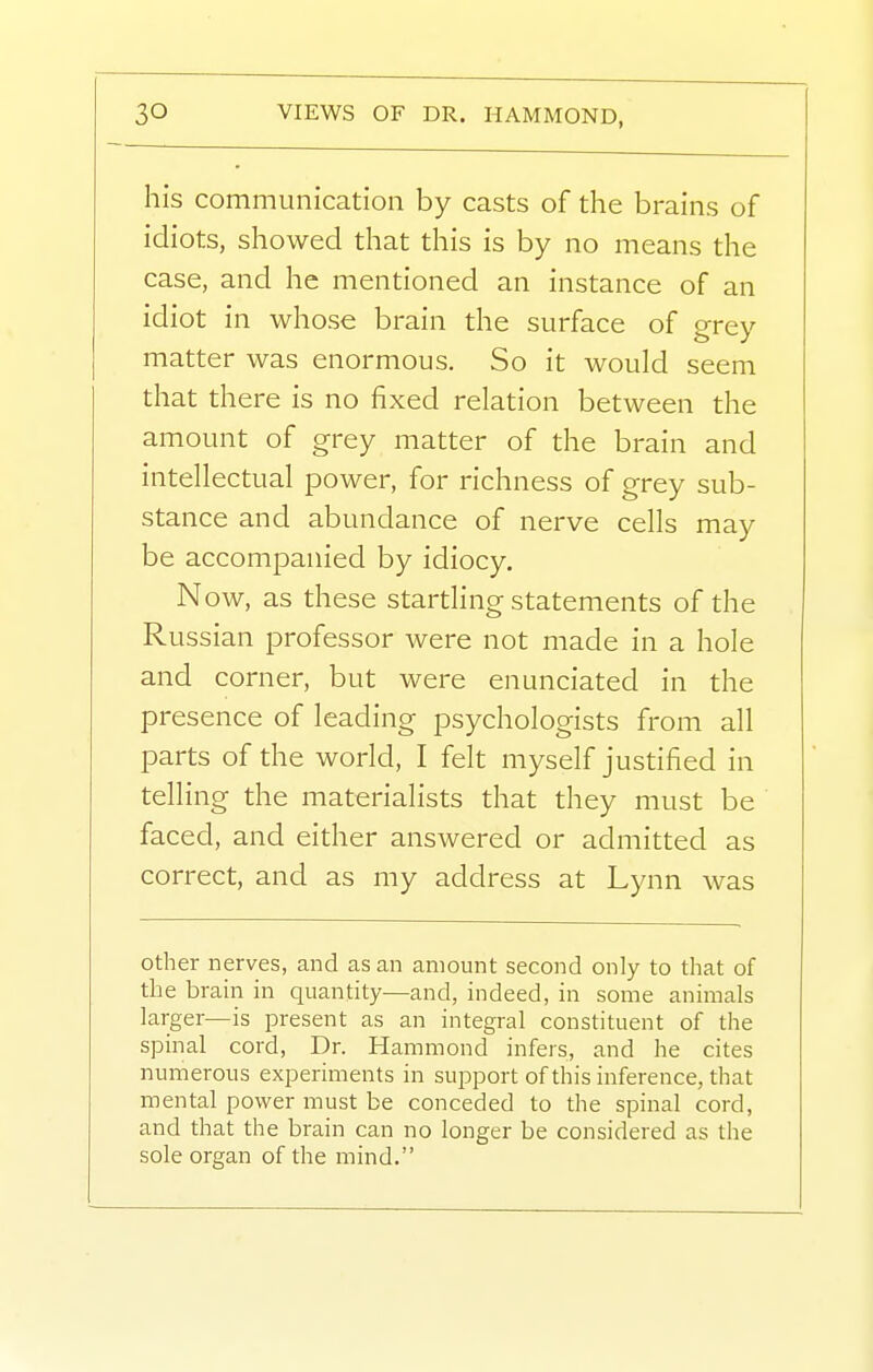 his communication by casts of the brains of idiots, showed that this is by no means the case, and he mentioned an instance of an idiot in whose brain the surface of grey matter was enormous. So it would seem that there is no fixed relation between the amount of grey matter of the brain and intellectual power, for richness of grey sub- stance and abundance of nerve cells may be accompanied by idiocy. N ow, as these startling statements of the Russian professor were not made in a hole and corner, but were enunciated in the presence of leading psychologists from all parts of the world, I felt myself justified in telling the materialists that they must be faced, and either answered or admitted as correct, and as my address at Lynn was other nerves, and as an amount second only to that of the bram in quantity—and, indeed, in some animals larger—is present as an integral constituent of the spinal cord, Dr. Hammond infers, and he cites numerous experiments in support of this inference, that mental power must be conceded to the spinal cord, and that the brain can no longer be considered as the sole organ of the mind.