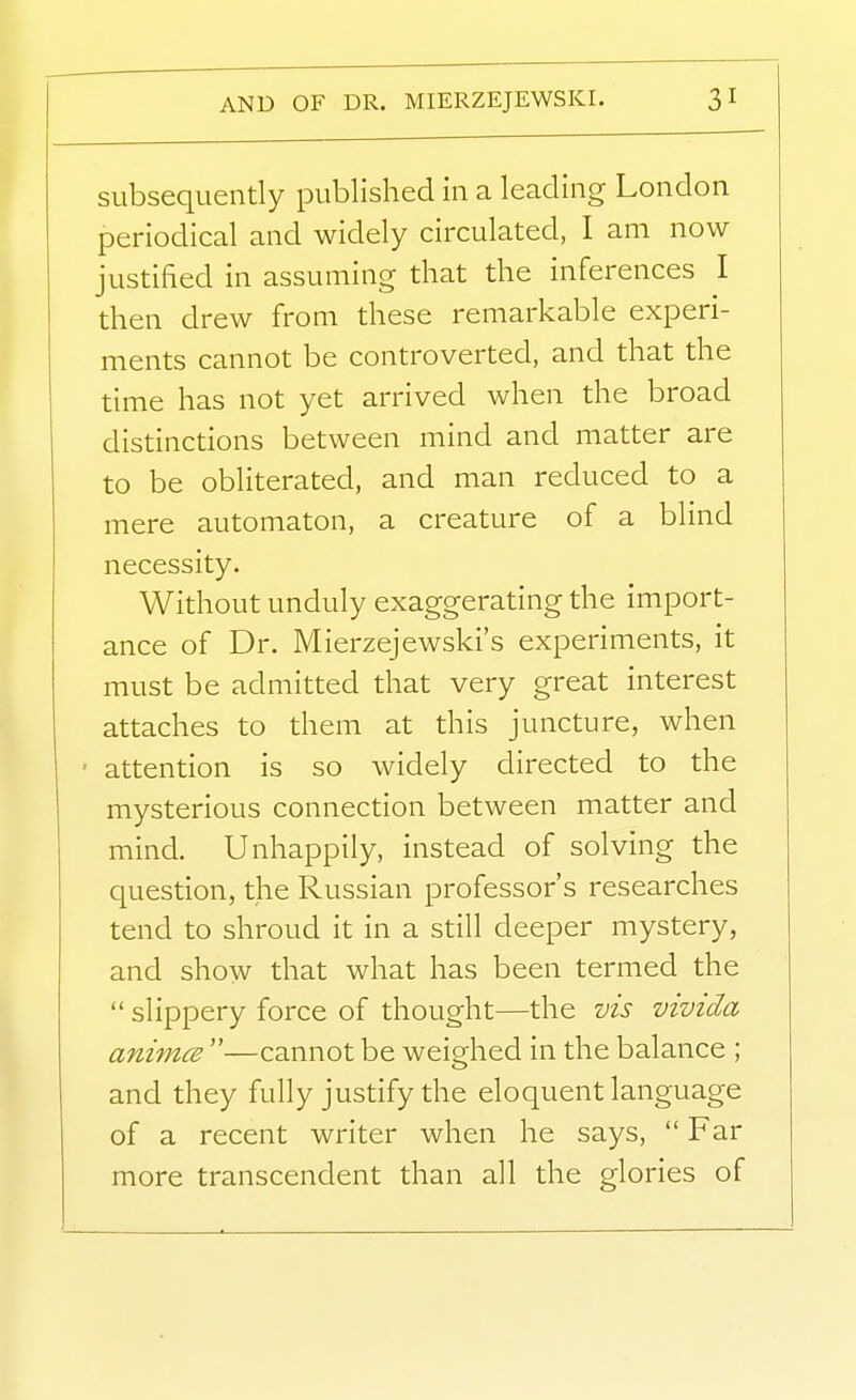 subsequently published in a leading London periodical and widely circulated, I am now justified in assuming that the inferences I then drew from these remarkable experi- ments cannot be controverted, and that the time has not yet arrived when the broad distinctions between mind and matter are to be obliterated, and man reduced to a mere automaton, a creature of a blind necessity. Without unduly exaggerating the import- ance of Dr. Mierzejewski's experiments, it must be admitted that very great interest attaches to them at this juncture, when • attention is so widely directed to the mysterious connection between matter and mind. Unhappily, instead of solving the question, the Russian professor's researches tend to shroud it in a still deeper mystery, and show that what has been termed the  slippery force of thought—the vis vivida animcB —cannot be weighed in the balance ; and they fully justify the eloquent language of a recent writer when he says,  Far more transcendent than all the glories of