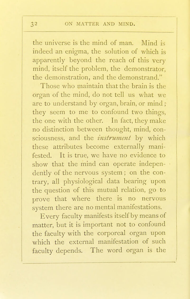 the universe is the mind of man. Mind is indeed an enigma, the solution of which is apparently beyond the reach of this very mind, itself the problem, the demonstrator, the demonstration, and the demonstrand. Those who maintain that the brain is the organ of the mind, do not tell us what we are to understand by organ, brain, or mind ; they seem to me to confound two things, the one with the other. In fact, they make no distinction between thought, mind, con- sciousness, and the instrument by which these attributes become externally mani- fested. It is true, we have no evidence to show that the mind can operate indepen- dently of the nervous system ; on the con- trary, all physiological data bearing upon the question of this mutual relation, go to prove that where there is no nervous system there are no mental manifestations. Every faculty manifests itself by means of matter, but it is important not to confound the faculty with the corporeal organ upon which the external manifestation of such faculty depends. The word organ is the