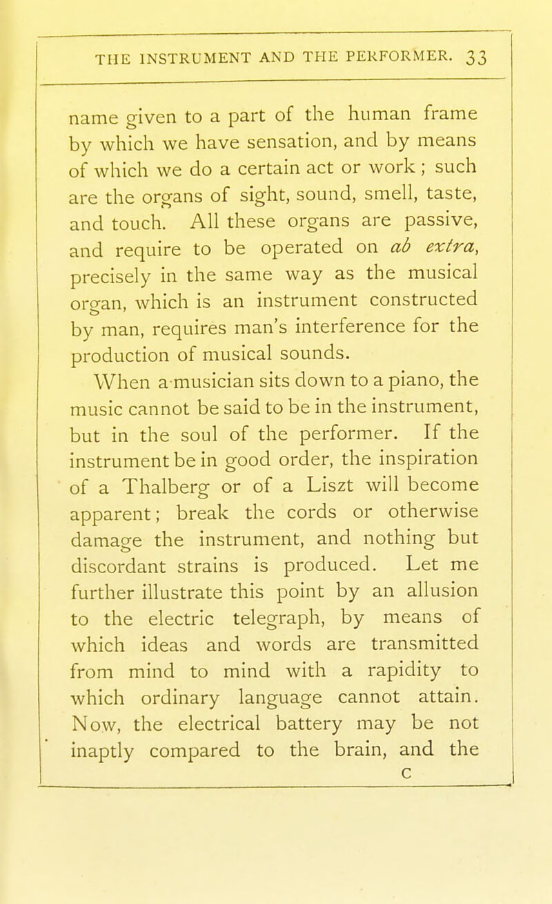 name given to a part of the human frame by which we have sensation, and by means of which we do a certain act or work ; such are the organs of sight, sound, smell, taste, and touch. All these organs are passive, and require to be operated on ab extra, precisely in the same way as the musical organ, which is an instrument constructed by man, requires man's interference for the production of musical sounds. When a musician sits down to a piano, the music cannot be said to be in the instrument, but in the soul of the performer. If the instrument be in good order, the inspiration of a Thalberg or of a Liszt will become apparent; break the cords or otherwise damage the instrument, and nothing but discordant strains is produced. Let me further illustrate this point by an allusion to the electric telegraph, by means of which ideas and words are transmitted from mind to mind with a rapidity to which ordinary language cannot attain. Now, the electrical battery may be not inaptly compared to the brain, and the c