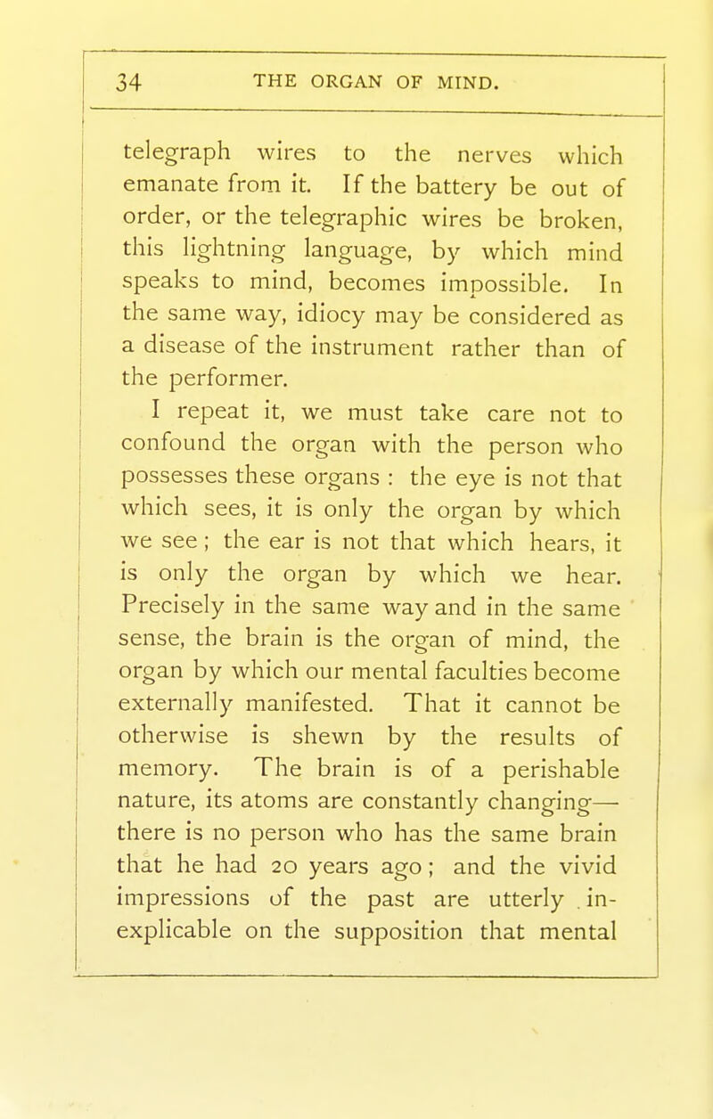 telegraph wires to the nerves which emanate from it. If the battery be out of order, or the telegraphic wires be broken, this hghtning language, by which mind speaks to mind, becomes impossible. In the same way, idiocy may be considered as a disease of the instrument rather than of the performer. I repeat it, we must take care not to confound the organ with the person who possesses these organs : the eye is not that which sees, it is only the organ by which we see ; the ear is not that which hears, it is only the organ by which we hear. Precisely in the same way and in the same sense, the brain is the organ of mind, the organ by which our mental faculties become externally manifested. That it cannot be otherwise is shewn by the results of memory. The brain is of a perishable nature, its atoms are constantly changing— there is no person who has the same brain that he had 20 years ago; and the vivid impressions of the past are utterly . in- explicable on the supposition that mental