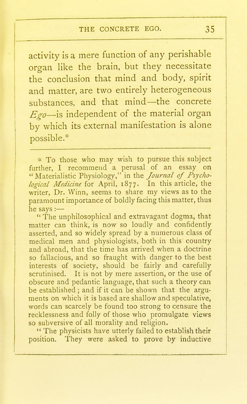 activity is a mere function of any perishable organ like the brain, but they necessitate i the conclusion that mind and body, spirit and matter, are two entirely heterogeneous substances, and that mind—the concrete Ego—is independent of the material organ by which its external manifestation is alone possible.* * To those who may wish to pursue this subject further, I recommend a perusal of an essay on  Materiahstic Physiology, in the Journal of Psycho- logical Medicine for April, 1877. In this article, the writer, Dr. Winn, seems to share my views as to the paramount importance of boldly facing this matter, thus he says :—  The unphilosophical and extravagant dogma, that matter can think, is now so loudly and confidently asserted, and so widely spread by a numerous class of medical men and physiologists, both in this country and abroad, that the time has arrived when a doctrine so fallacious, and so fraught with danger to the best interests of society, should be fairly and carefully scrutinised. It is not by mere assertion, or the use of obscure and pedantic language, that such a theory can be established ; and if it can be shown that the argu- ments on which it is based are shallow and speculative, words can scarcely be found too strong to censure the recklessness and folly of those who promulgate views so subversive of all morality and religion.  The physicists have utterly failed to establish their position. They were asked to prove by inductive