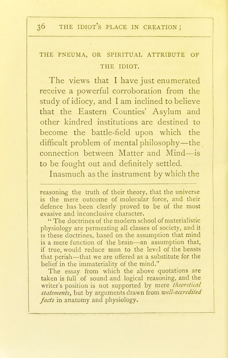 THE PNEUMA, OR SPIRITUAL ATTRIBUTE OF THE IDIOT, The views that I have just enumerated receive a powerful corroboration from the study of idiocy, and I am inchned to believe that the Eastern Counties' Asylum and other kindred institutions are destined to become the battle-field upon which the difficult problem of mental philosophy—the connection between Matter and Mind—is to be fought out and definitely settled. Inasmuch as the instrument by which the reasoning the truth of their theory, that the universe is the mere outcome of molecular force, and their defence has been clearly proved to be of the most evasive and inconclusive character.  The doctrines of the modern school of materialistic physiology are permeating all classes of society, and it is these doctrines, based on the assumption that mind is a mere function of the brain—an assumption that, if true, would reduce man to the level of the beasts that perish—that we are offered as a substitute for the belief in the immateriality of the mind. The essay from which the above quotations are taken is full of sound and logical reasoning, and the writer's position is not supported by mere theoretical statements, but by arguments drawn from well-accredited facts in anatomy and physiology.