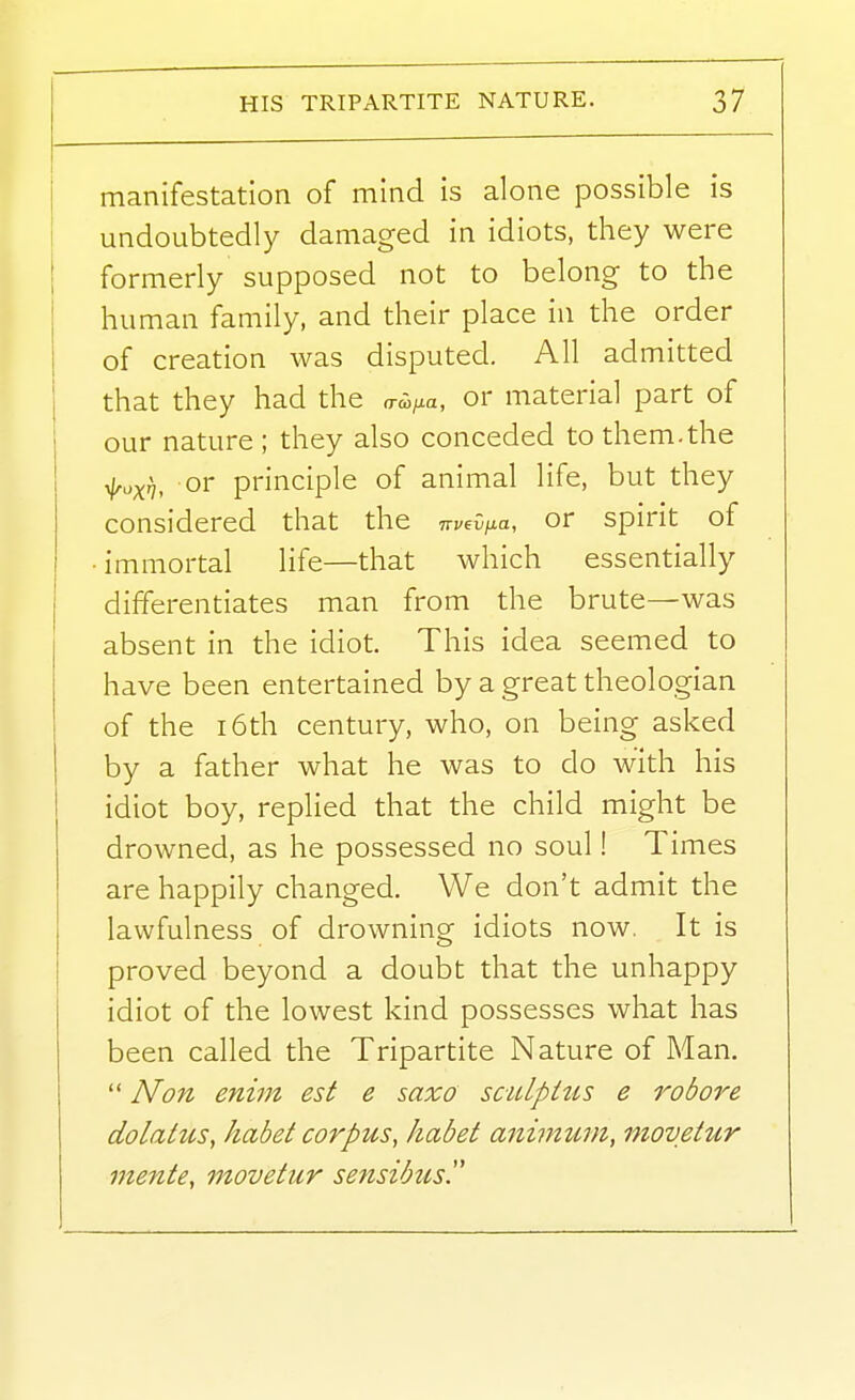 manifestation of mind is alone possible is undoubtedly damaged in idiots, they were formerly supposed not to belong to the human family, and their place in the order of creation was disputed. All admitted that they had the rr^^^a, or material part of our nature ; they also conceded to them.the ^oxf], or principle of animal life, but they considered that the TTvevfia, or spirit of •immortal life—that which essentially differentiates man from the brute—was absent in the idiot. This idea seemed to have been entertained by a great theologian of the 16th century, who, on being asked by a father what he was to do with his idiot boy, replied that the child might be drowned, as he possessed no soul! Times are happily changed. We don't admit the lawfulness of drowning idiots now. It is proved beyond a doubt that the unhappy idiot of the lowest kind possesses what has been called the Tripartite Nature of Man.  A/'on enim est e saxo sculpHis e robore dolatus, habet corpus, habet animum, inovetur mente, movetur sensibus