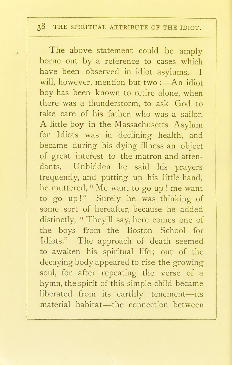 The above statement could be amply borne out by a reference to cases which have been observed in idiot asylums. I will, however, mention but two :—An idiot boy has been known to retire alone, when there was a thunderstorm, to ask God to take care of his father, who was a sailor. A little boy in the Massachusetts Asylum for Idiots was in declining health, and became during his dying illness an object of great interest to the matron and atten- dants. Unbidden he said his prayers frequently, and putting up his little hand, he muttered,  Me want to go up! me want to go up! Surely he was thinking of some sort of hereafter, because he added distinctly,  They'll say, here comes one of the boys from the Boston School for Idiots. The approach of death seemed to awaken his spiritual life; out of the decaying body appeared to rise the growing soul, for after repeating the verse of a hymn, the spirit of this simple child became liberated from its earthly tenement—its material habitat—the connection between