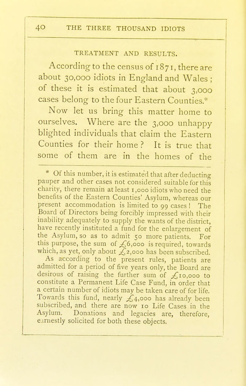 TREATMENT AND RESULTS. According to the census of 1871, there are about 30,000 idiots in England and Wales ; of these it is estimated that about 3,000 cases belong to the four Eastern Counties.* Now let us bring this matter home to ourselves. Where are the 3,000 unhappy blighted individuals that claim the Eastern Counties for their home ? It is true that some of them are in the homes of the * Of this number, it is estimated that after deducting pauper and other cases not considered suitable for this charity, there remain at least 1,000 idiots who need the benefits of the Eastern Counties' Asylum, whereas our present accommodation is limited to 99 cases ! The Board of Directors being forcibly impressed with their inability adequately to supply the wants of the district, have recently instituted a fund for the enlargement of the Asylum, so as to admit 50 more patients. For this purpose, the sum of p^6,ooo is required, towards which, as yet, only about ;^2,ooo has been subscribed. As according to the present rules, patients are admitted for a period of five years only, the Board are desirous of raising the further sum of 0,000 to constitute a Permanent Life Case Fund, in order that a certain number of idiots may be taken care of for life. Towards this fund, nearly ;^4,ooo has already been subscribed, and there are now 10 Life Cases in the Asylum. Donations and legacies are, therefore, earnestly solicited for both these objects.