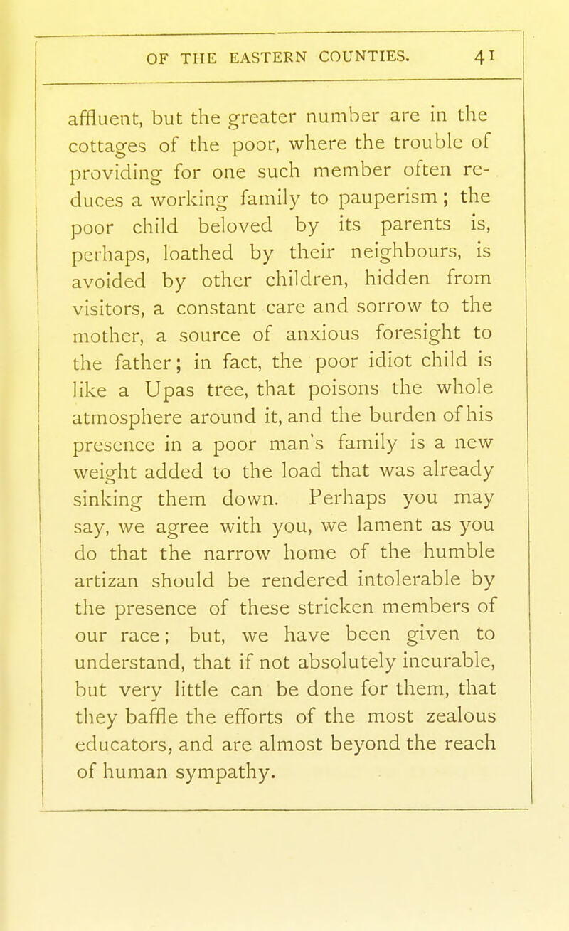 affluent, but the greater number are in the cottages of the poor, where the trouble of providing for one such member often re- duces a working family to pauperism; the poor child beloved by its parents is, perhaps, loathed by their neighbours, is i avoided by other children, hidden from i visitors, a constant care and sorrow to the \ mother, a source of anxious foresight to the father; in fact, the poor idiot child is like a Upas tree, that poisons the whole atmosphere around it, and the burden of his presence in a poor man's family is a new weight added to the load that was already sinking them down. Perhaps you may say, we agree with you, we lament as you do that the narrow home of the humble artizan should be rendered intolerable by the presence of these stricken members of our race; but, we have been given to understand, that if not absolutely incurable, but very little can be done for them, that they baffle the efforts of the most zealous educators, and are almost beyond the reach of human sympathy.