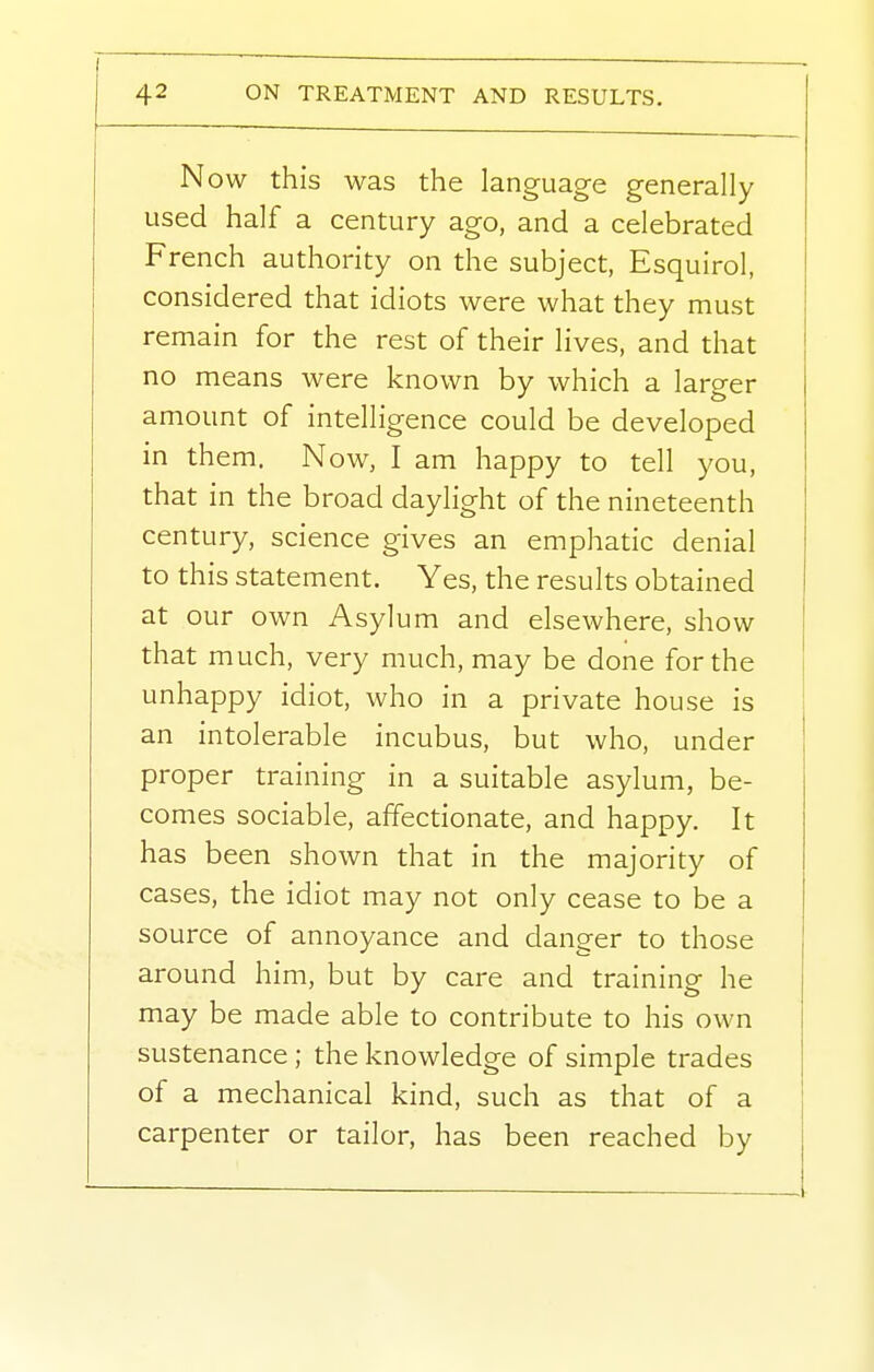 Now this was the language generally used half a century ago, and a celebrated French authority on the subject, Esquirol, considered that idiots were what they must remain for the rest of their lives, and that no means were known by which a larger amount of intelligence could be developed in them. Now, I am happy to tell you, that in the broad daylight of the nineteenth century, science gives an emphatic denial to this statement. Yes, the results obtained at our own Asylum and elsewhere, show that much, very much, may be done for the unhappy idiot, who in a private house is an intolerable incubus, but who, under proper training in a suitable asylum, be- comes sociable, affectionate, and happy. It has been shown that in the majority of cases, the idiot may not only cease to be a source of annoyance and danger to those around him, but by care and training he may be made able to contribute to his own sustenance ; the knowledge of simple trades of a mechanical kind, such as that of a carpenter or tailor, has been reached by