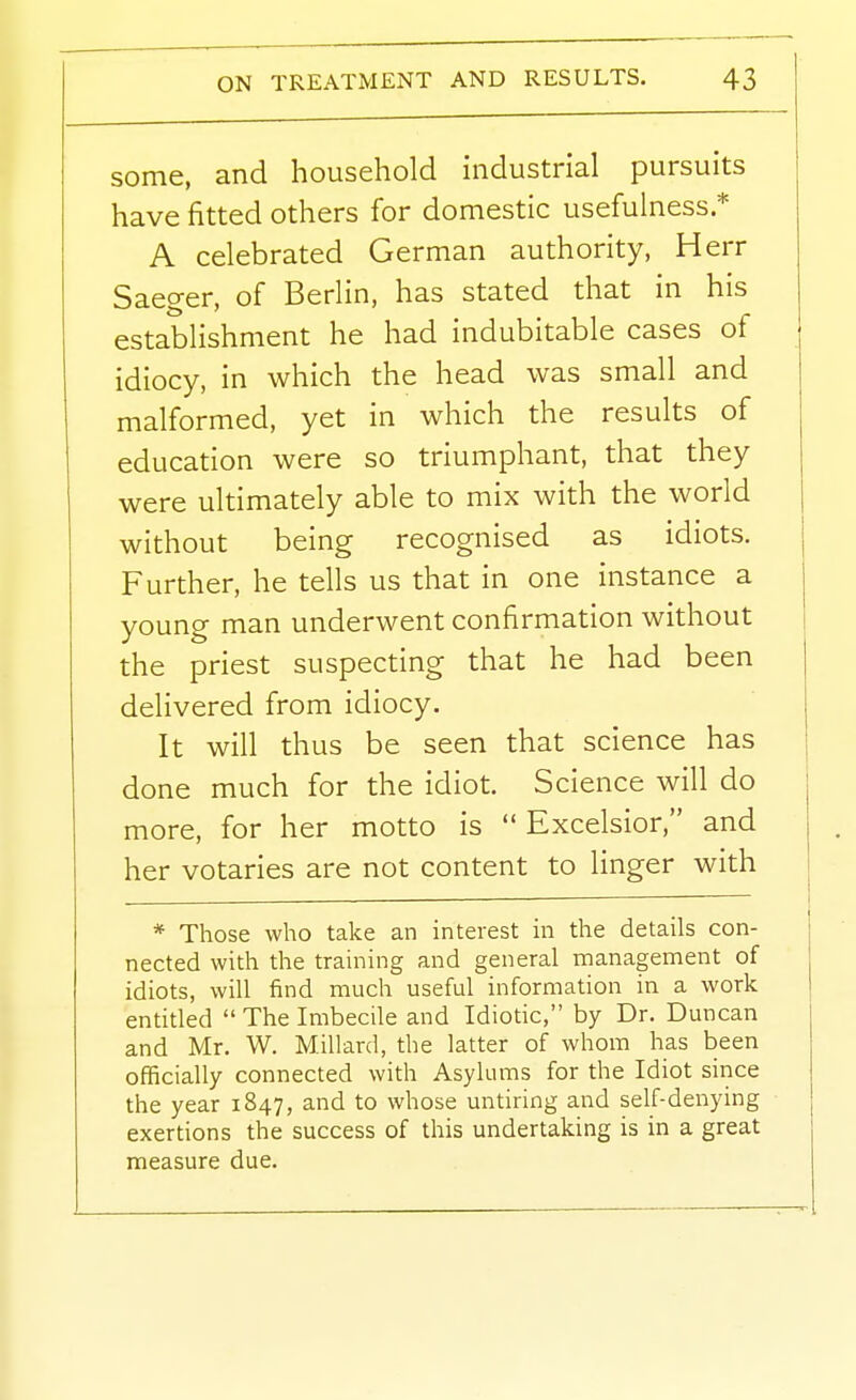 some, and household industrial pursuits have fitted others for domestic usefulness * A celebrated German authority, Herr Saeger, of Berlin, has stated that in his establishment he had indubitable cases of idiocy, in which the head was small and malformed, yet in which the results of education were so triumphant, that they were ultimately able to mix with the world without being recognised as idiots. Further, he tells us that in one instance a young man underwent confirmation without the priest suspecting that he had been delivered from idiocy. It will thus be seen that science has done much for the idiot. Science will do more, for her motto is  Excelsior, and her votaries are not content to linger with * Those who take an interest in the details con- nected with the training and general management of idiots, will find much useful information in a work entitled  The Imbecile and Idiotic, by Dr. Duncan and Mr. W. Millard, the latter of whom has been officially connected with Asylums for the Idiot since the year 1847, and to whose untiring and self-denying exertions the success of this undertaking is in a great measure due.