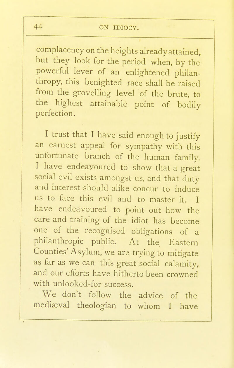 complacency on the heights already attained, but they look for the period when, by the powerful lever of an enlightened philan- thropy, this benighted race shall be raised from the grovelling level of the brute, to the highest attainable point of bodily perfection. I trust that I have said enough to justify an earnest appeal for sympathy with this unfortunate branch of the human family. I have endeavoured to show that a great social evil exists amongst us, and that duty and interest should alike concur to induce us to face this evil and to master it. I have endeavoured to point out how the care and training of the idiot has become one of the recognised obligations of a philanthropic public. At the Eastern Counties' Asylum, we are trying to mitigate as far as we can this great social calamity, and our efforts have hitherto been crowned with unlooked-for success. We don't follow the advice of the mediaeval theologian to whom I have