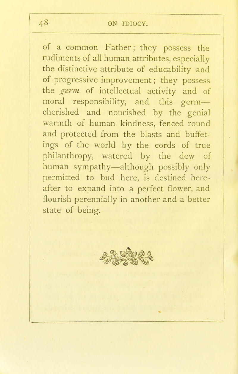 of a common Father; they possess the | rudiments of all human attributes, especially the distinctive attribute of educability and of progressive improvement; they possess the genn of intellectual activity and of moral responsibility, and this germ-— cherished and nourished by the genial warmth of human kindness, fenced round and protected from the blasts and buffet- ings of the world by the cords of true | philanthropy, watered by the dew of i human sympathy—although possibly only ^ permitted to bud here, is destined here- I after to expand into a perfect flower, and , flourish perennially in another and a better state of beiuCT,