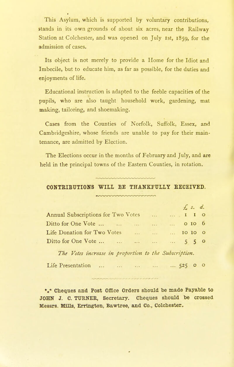 This Asylum, which is supported by voluntary contributions, stands in its own grounds of about six acres, near the Railway Station at Colchester, and was opened on July ist, 1859, for the admission of cases. Its object is not merely to provide a Home for the Idiot and Imbecile, but to educate him, as far as possible, for the duties and enjoyments of life. Educational instruction is adapted to the feeble capacities of the pupils, who are also taught household work, gardening, mat making, tailoring, and shoemaking. Cases from the Counties of Norfolk, Suffolk, Essex, and Cambridgeshire, whose friends are unable to pay for their main- tenance, are admitted by Election. The Elections occur in the months of February and July, and are held in the principal towns of the Eastern Counties, in rotation. CONTRIBUTIONS WILL BE THANKFULLY EECEIVED. £ s. d. Annual Subscriptions for Two Votes ... ... i i o Ditto for One Vote o 10 6 Life Donation for Two Votes ... ... ... 10 10 o Ditto for One Vote 5 5° The Votes increase in proportion to the Sttbscription. Life Presentation 525 o o Chectnes and Post Ofiace Orders should be made Payable to JOHN J. C. TURNER, Secretary. Cheques should be crossed Messrs. Mills, Errineton, Bawtree, and Co., Colchester.