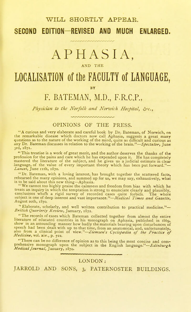 WILL SHORTLY APPEAR. SECOND EDITION-REVISED AND MUCH ENLARGED. APHASIA, AND THE LOCALISATION of the FACULTY of LANGUAGE, BY F. BATEMAN, M.D., F.R.C,P., Physician to the Norfolk and Norwich Hospital, iSr=<r., OPINIONS OF THE PRESS. A curious and very elaborate and careful book by Dr. Bateman, of Norwich, on the remarkable disease which doctors now call Aphasia, suggests a great many questions as to the nature of the working of the mind, quite as difficult and curious as any Dr. Bateman discusses in relation to the working of the brain.—Spectator, June 3rd, 1871.  This treatise is a work of great merit, and the author deserves the thanks of the profession for the pains and care which he has expended upon it. He has completely mastered the literature of the subject, and he gives us a judicial estimate in clear language, of the value of every important theory which has been put forward.— Lancet, June nth, 1870.  Dr. Bateman, with a loving interest, has brought together the scattered facts, rehearsed the many opinions, and summed up for us, we may say, exhaustively, what is to be said about this new thing—Aphasia.  We cannot too highly praise the calmness and freedom from bias with which he treats an inquiry in which the temptation is strong to enunciate clearly and plausibly, conclusions whidh a rigid survey of recorded cases quite forbids. The whole subject is one of deep interest and vast importance.—Medical Times and Gazette, August 20th, 1870.  Elaborate, scholarly, and well written contribution to practical medicine.— Britisli Quarterly Review, January, 1872.  The records of cases which Bateman collected together from almost the entire literature of educated countries in his monograph on Aphasia, pnblished in 1869, show in an astounding manner how badly the materials bearing upon disturbances of speech had been dealt with up to that time, from an anatomical, and, unfortunately, also from a clinical point of yiew.—Zienisen's Cyclopadia of the Practice of Medicine, vol. xiv., p. 722. There can be no difference of opinion as to this being the most concise and com- prehensive monograph upon the subject in the English language.—Edinburgh Medical Journal, January, 1870. LONDON: JARROLD AND SONS, 3, PATERNOSTER BUILDINGS.