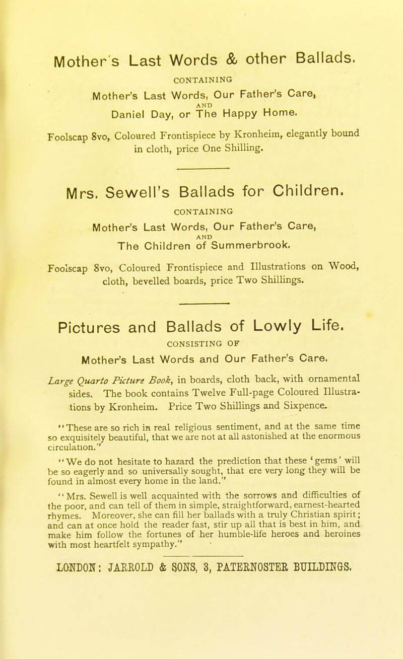 Mother s Last Words & other Ballads. CONTAINING Mother's Last Words, Our Father's Care, AND Daniel Day, or The Happy Home. Foolscap 8vo, Coloured Frontispiece by Kronheim, elegantly bound in cloth, price One Shilling. Mrs. Sewell's Ballads for Children. CONTAINING Mother's Last Words, Our Father's Care, AND The Children of Summerbrook. Foolscap 8vo, Coloured Frontispiece and Illustrations on Wood, cloth, bevelled boards, price Two Shillings. Pictures and Ballads of Lowly Life. CONSISTING OF Mother's Last Words and Our Father's Care. Large Quarto Picture Book, in boards, cloth back, with ornamental sides. The book contains Twelve Full-page Coloured Illustra- tions by Kronheim. Price Two Shillings and Sixpence. These are so rich in real religious sentiment, and at the same time so exquisitely beautiful, that we are not at all astonished at the enormous circulation.'' We do not hesitate to hazard the prediction that these 'gems' will be so eagerly and so universally sought, that ere very long they will be found in almost every home in the land. '' Mrs. Sewell is well acquainted with the sorrows and difficulties of the poor, and can tell of them in simple, straightforward, earnest-hearted rhymes. Moreover, she can fill her ballads with a truly Christian spirit; and can at once hold the reader fast, stir up all that is best in him, and make him follow the fortunes of her humble-hfe heroes and heroines with most heartfelt sympathy.