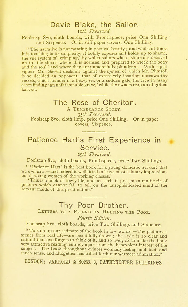 Davie Blake, the Sailor. lOth Thousand. Foolscap 8vo, cloth boards, with Frontispiece, price One Shilling and Sixpence. Or in stiff paper covers, One Shilling.  The narrative is not wanting in poetical beauty; and whilst at times it is touching in its simpHcity, it boldly exposes and holds up to shame, the vile system of 'crimping,' by which sailors when ashore are decoyed on to ' the shoals where all is licensed and prepared to wreck the body and the soul,' and where they are unmercifully plundered. With equal vigour, Mrs. Sewell declaims against the system of which Mr. PhmsoU is so decided an opponent—that of excessively insuring unseaworthy vessels, which founder in a heavy sea or a sudden gale, the crew in many cases finding 'an unfathomable grave,' while the owners reap an ill-gotten harvest. The Rose of Cheriton. A Temperance Story. 35//j Thousand. Foolscap 8vo, cloth limp, price One Shilling. Or in paper covers, Sixpence. Patience Hart's First Experience in Service. 2<)tk Thousand, Foolscap 8vo, cloth boards. Frontispiece, price Two Shillings.  ' Patience Hart' is the best book for a young domestic servant that we ever saw,—and indeed is well fitted to leave most salutary impressions on all young women of the working classes. _ This is a book of lowly Ufe, and as such it presents a multitude of pictures which cannot fail to tell on the unsophisticated mind of the servant maids of this great nation. Thy Poor Brother. Letters to a Friend on Helping the Poor. Fotirth Editiojt. Foolscap Svo, cloth boards, price Two Shillings and Sixpence.  To sum up our estimate of the book in few words:—The pictures- scenes from real life—are beautifully drawn ; the style is so clear and natural that one forgets to think of it, and so lively as to make the book very attractive reading, entirely apart from the benevolent interest of the subject. The book throughout evinces womanly feehng and tact, and much sense, and altogether has called forth our warmest admiration.