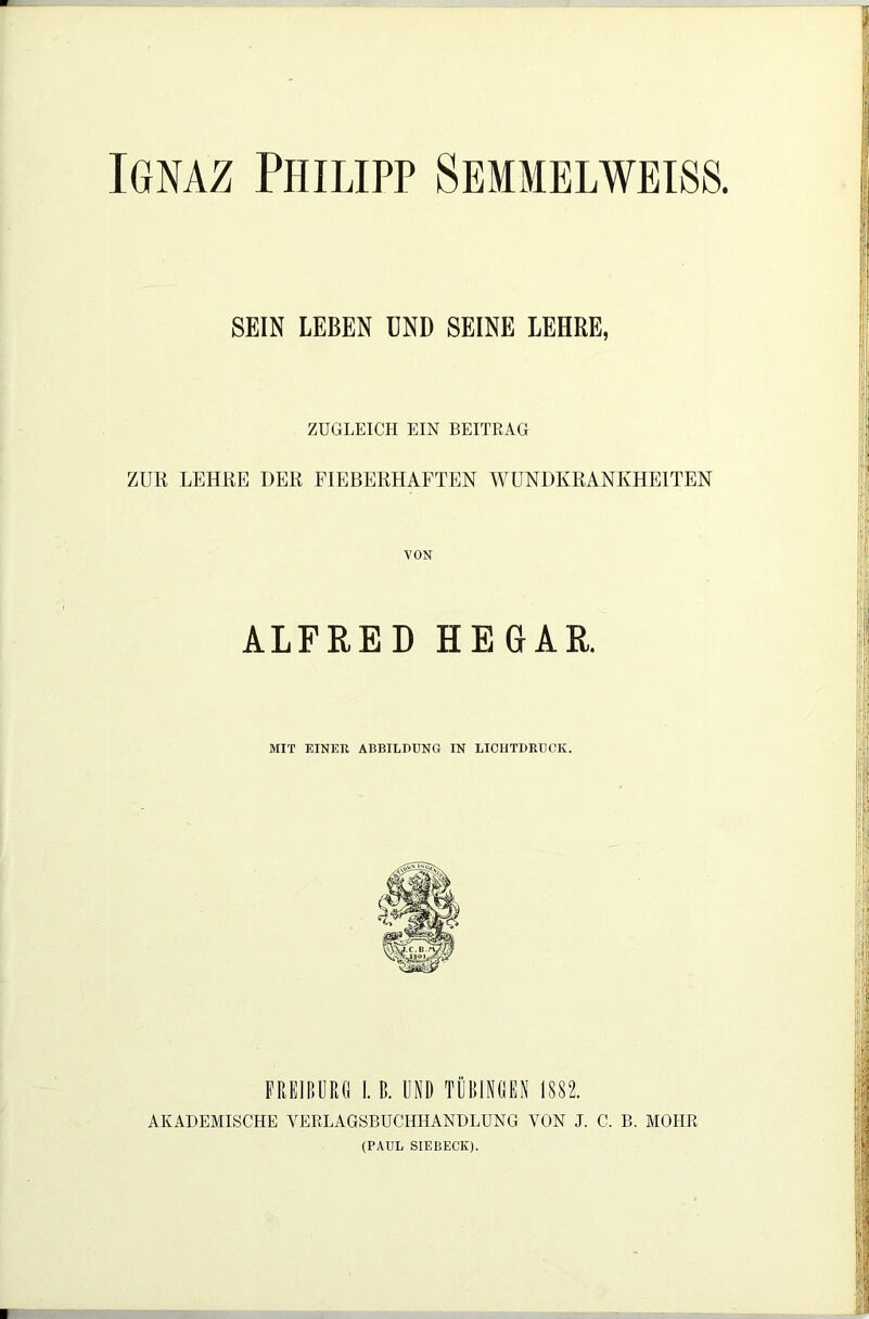 SEIN LEBEN UND SEINE LEHRE, ZUGLEICH EIN BEITRAG ZUR LEHRE DER FIEBERHAFTEN WUNDKRANKHEITEN VON ALFRED HEGAR. MIT EINER ABBILDUNG IN LICHTDRUCK. FREIBURG I. ß. UND TÜBINGEN 1882. AKADEMISCHE VERLAGSBUCHHANDLUNG VON J. C. B. MOHR (PAUL SIEBECK).