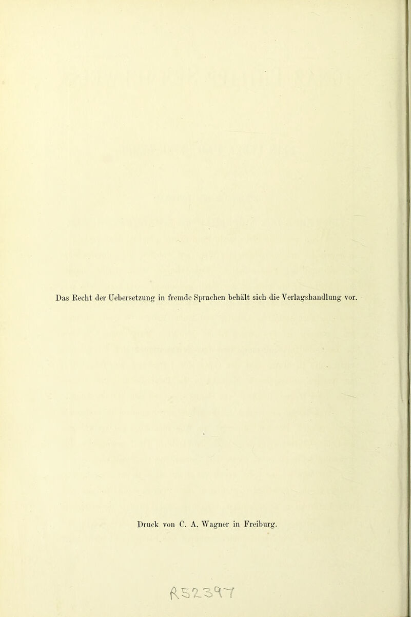 Das Recht der Uebersetzung in fremde Sprachen heliält sich die Verlagshandlung vor. Druck von C. A. Wagner in Freiburg.