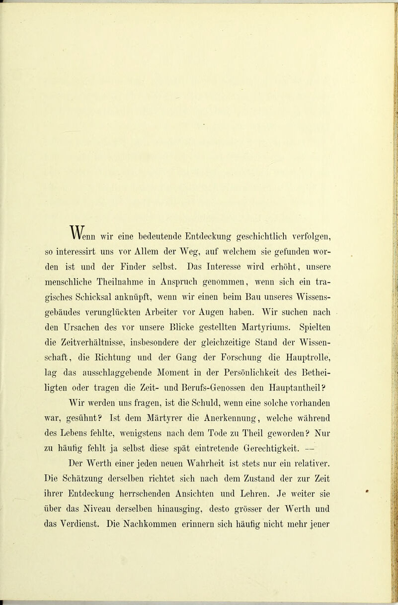 Wenn wir eine bedeutende Entdeckung geschichtlich verfolgen, so interessirt uns vor Allem der Weg, auf welchem sie gefunden wor- den ist und der Finder selbst. Das Interesse wird erhöht, unsere menschliche Theilnahme in Anspruch genommen, wenn sich ein tra- gisches Schicksal anknüpft, wenn wir einen beim Bau unseres Wissens- gebäudes verunglückten Arbeiter vor Augen haben. Wir suchen nach den Ursachen des vor unsere Blicke gestellten Martyriums. Spielten die Zeitverhältnisse, insbesondere der gleichzeitige Stand der Wissen- schaft, die Richtung und der Gang der Forschung die Hauptrolle, lag das ausschlaggebende Moment in der Persönlichkeit des Bethei- ligten oder tragen die Zeit- und Berufs-Genossen den Hauptantheil? Wir werden uns fragen, ist die Schuld, wenn eine solche vorhanden war, gesühnt? Ist dem Märtyrer die Anerkennung, welche während des Lebens fehlte, wenigstens nach dem Tode zu Theil geworden? Nur zu häufig fehlt ja selbst diese spät eintretende Gerechtigkeit. — Der Werth einer jeden neuen Wahrheit ist stets nur ein relativer. Die Schätzung derselben richtet sich nach dem Zustand der zur Zeit ihrer Entdeckung herrschenden Ansichten und Lehren. Je weiter sie über das Niveau derselben hinausging, desto grösser der Werth und das Verdienst. Die Nachkommen erinnern sich häufig nicht mehr jener