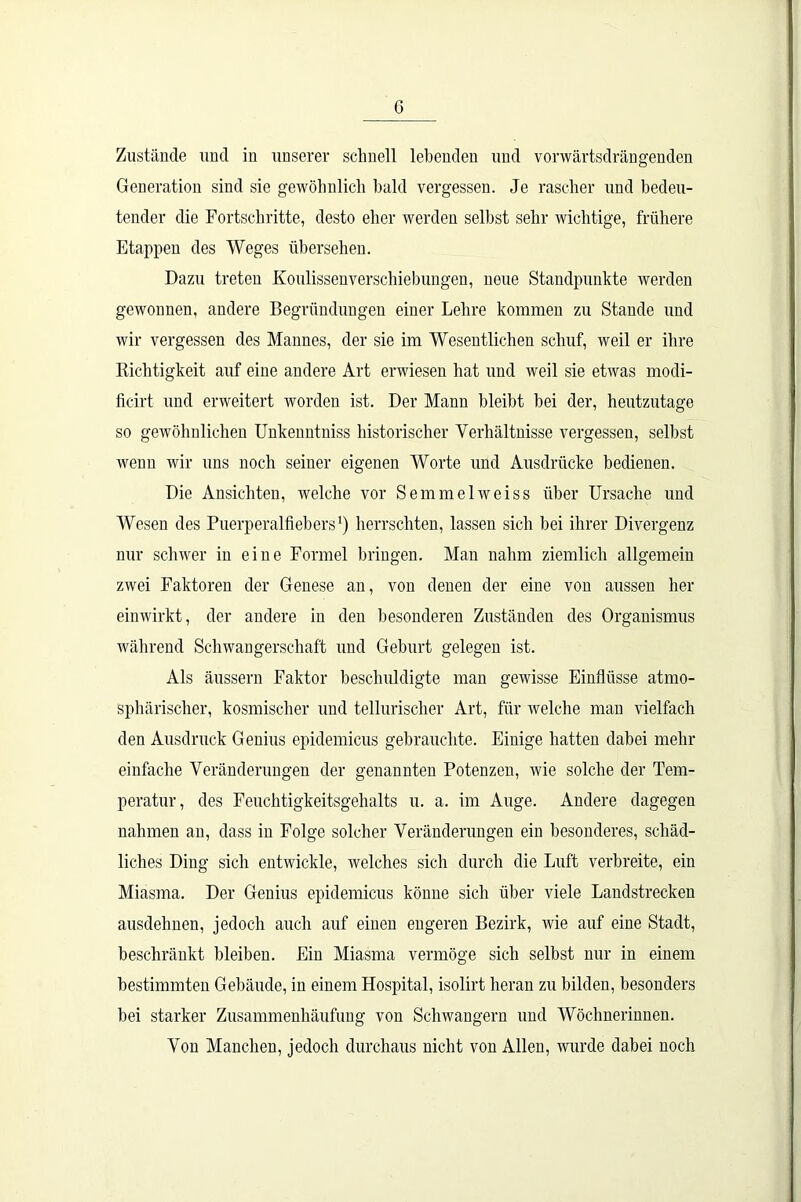 G Zustände und in unserer schnell lebenden und vorwärtsdrängenden Generation sind sie gewöhnlich bald vergessen. Je rascher und bedeu- tender die Fortschritte, desto eher werden selbst sehr wichtige, frühere Etappen des Weges übersehen. Dazu treten KoulissenVerschiebungen, neue Standpunkte werden gewonnen, andere Begründungen einer Lehre kommen zu Stande und wir vergessen des Mannes, der sie im Wesentlichen schuf, weil er ihre Richtigkeit auf eine andere Art erwiesen hat und weil sie etwas modi- ficirt und erweitert worden ist. Der Mann bleibt bei der, heutzutage so gewöhnlichen Unkenntniss historischer Verhältnisse vergessen, selbst wenn wir uns noch seiner eigenen Worte und Ausdrücke bedienen. Die Ansichten, welche vor Semmelweiss über Ursache und Wesen des Puerperalfiebers1) herrschten, lassen sich bei ihrer Divergenz nur schwer in eine Formel bringen. Man nahm ziemlich allgemein zwei Faktoren der Genese an, von denen der eine von aussen her einwirkt, der andere in den besonderen Zuständen des Organismus während Schwangerschaft und Geburt gelegen ist. Als äussern Faktor beschuldigte man gewisse Einflüsse atmo- sphärischer, kosmischer und tellurischer Art, für welche man vielfach den Ausdruck Genius epidemicus gebrauchte. Einige hatten dabei mehr einfache Veränderungen der genannten Potenzen, wie solche der Tem- peratur, des Feuchtigkeitsgehalts u. a. im Auge. Andere dagegen nahmen an, dass in Folge solcher Veränderungen ein besonderes, schäd- liches Ding sich entwickle, welches sich durch die Luft verbreite, ein Miasma. Der Genius epidemicus könne sich über viele Landstrecken ausdehnen, jedoch auch auf einen engeren Bezirk, wie auf eine Stadt, beschränkt bleiben. Ein Miasma vermöge sich selbst nur in einem bestimmten Gebäude, in einem Hospital, isolirt heran zu bilden, besonders bei starker Zusammenhäufung von Schwängern und Wöchnerinnen. Von Manchen, jedoch durchaus nicht von Allen, wurde dabei noch