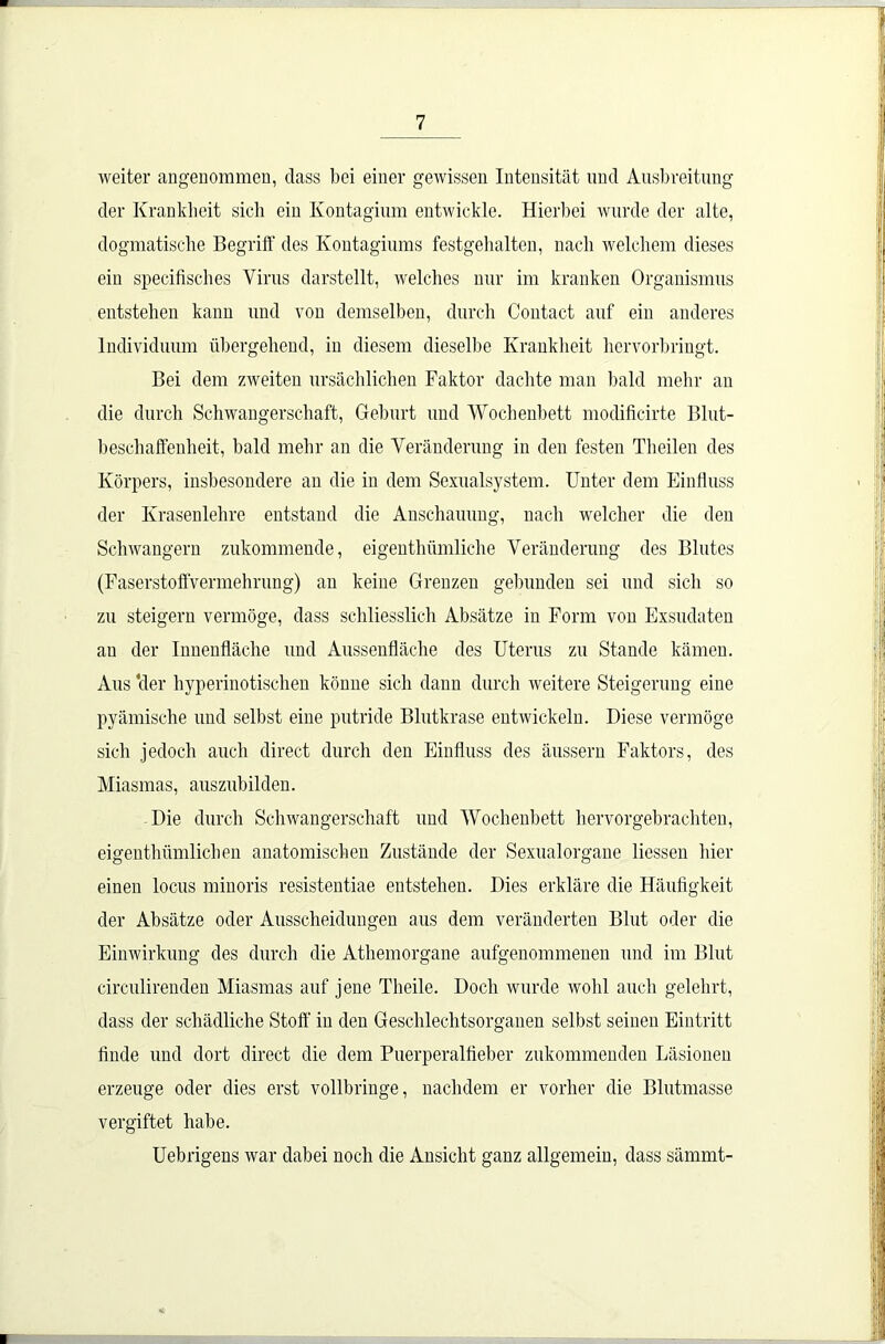 weiter angenommen, dass bei einer gewissen Intensität und Ausbreitung der Krankheit sieb ein Kontagium entwickle. Hierbei wurde der alte, dogmatische Begriff des Kontagiums festgehalten, nach welchem dieses ein specifisches Virus darstellt, welches nur im kranken Organismus entstehen kann und von demselben, durch Contact auf ein anderes Individuum übergehend, in diesem dieselbe Krankheit hervorbringt. Bei dem zweiten ursächlichen Faktor dachte man bald mehr an die durch Schwangerschaft, Geburt und Wochenbett modificirte Blut- beschaffenheit, bald mehr an die Veränderung in den festen Theilen des Körpers, insbesondere an die in dem Sexualsystem. Unter dem Einfluss der Krasenlehre entstand die Anschauung, nach welcher die den Schwängern zukommende, eigenthümliche Veränderung des Blutes (Faserstoffvermehrung) an keine Grenzen gebunden sei und sich so zu steigern vermöge, dass schliesslich Absätze in Form von Exsudaten au der Innenfläche und Aussenfläche des Uterus zu Stande kämen. Aus ‘der hyperinotischen könne sich dann durch weitere Steigerung eine pyämische und selbst eine putride Blutkrase entwickeln. Diese vermöge sich jedoch auch direct durch den Einfluss des äussern Faktors, des Miasmas, auszubilden. Die durch Schwangerschaft und Wochenbett hervor gebrachten, eigenthümlichen anatomischen Zustände der Sexualorgane liessen hier einen locus minoris resistentiae entstehen. Dies erkläre die Häufigkeit der Absätze oder Ausscheidungen aus dem veränderten Blut oder die Einwirkung des durch die Athemorgane aufgenommenen und im Blut circulirenden Miasmas auf jene Theile. Doch wurde wohl auch gelehrt, dass der schädliche Stoff in den Geschlechtsorganen selbst seinen Eintritt finde und dort direct die dem Puerperalfieber zukommenden Läsionen erzeuge oder dies erst vollbringe, nachdem er vorher die Blutmasse vergiftet habe. Uebrigens war dabei noch die Ansicht ganz allgemein, dass sämmt-