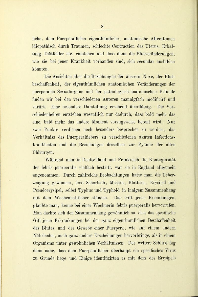 liehe, dem Puerperalfieber eigenthümliche, anatomische Alterationen idiopathisch durch Traumen, schlechte Contraction des Uterus, Erkäl- tung, Diätfehler etc. entstehen und dass dann die Blutveränderungen, wie sie hei jener Krankheit vorhanden sind, sich secundär ausbilden könnten. Die Ansichten über die Beziehungen der äussern Noxe, der Blut- beschaffenheit, der eigenthümlichen anatomischen Veränderungen der puerperalen Sexualorgane und der pathologisch-anatomischen Befunde finden wir bei den verschiedenen Autoren mannigfach modificirt und variirt. Eine besondere Darstellung erscheint überflüssig. Die Ver- schiedenheiten entstehen wesentlich nur dadurch, dass bald mehr das eine, bald mehr das andere Moment vorzugsweise betont wird. Nur zwei Punkte verdienen noch besonders besprochen zu werden, das Verhältniss des Puerperalfiebers zu verschiedenen akuten Infections- krankheiteu und die Beziehungen desselben zur Pyämie der alten Chirurgen. Während man in Deutschland und Frankreich die Kontagiosität der febris puerperalis vielfach bestritt, war sie in England allgemein angenommen. Durch zahlreiche Beobachtungen hatte man die Ueber- zeugung gewonnen, dass Scharlach, Masern, Blattern, Erysipel und Pseudoerysipel, selbst Typhus und Typhoid in innigem Zusammenhang mit dem Wochenbettfieber stünden. Das Gift jener Erkankungen, glaubte man, könne bei einer Wöchnerin febris puerperalis hervorrufen. Man dachte sich den Zusammenhang gewöhnlich so, dass das specifische Gift jener Erkrankungen bei der ganz eigenthümlichen Beschaffenheit des Blutes und der Gewebe einer Puerpera, wie auf einem andern Nährboden, auch ganz andere Erscheinungen hervorbringe, als in einem Organisms unter gewöhnlichen Verhältnissen. Der weitere Schluss lag dann nahe, dass dem Puerperalfieber überhaupt ein specifisches Virus zu Grunde liege und Einige identifizirten es mit dem des Erysipels