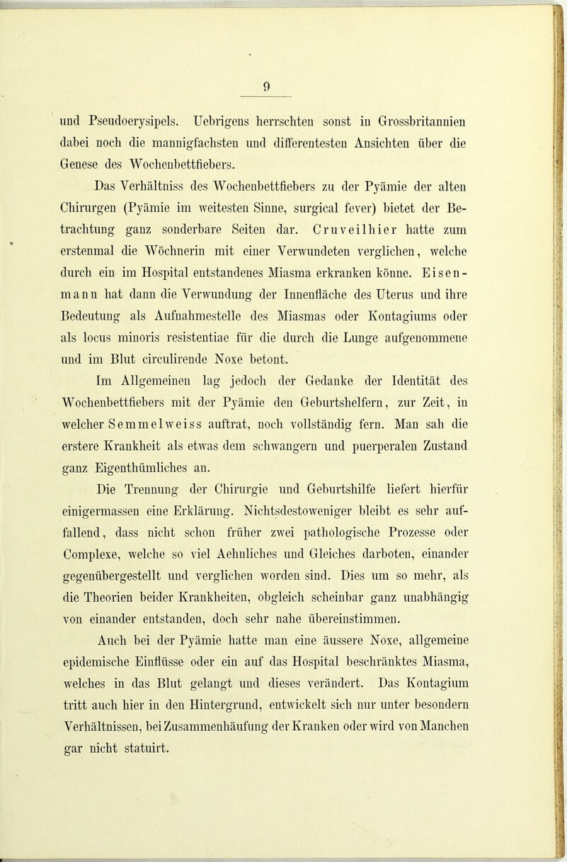 und Pseudoerysipels. Uebrigens herrschten sonst in Grossbritannien dabei noch die mannigfachsten und differentesten Ansichten über die Genese des Wochenbettfiebers. Das Verhältniss des Wochenbettfiebers zu der Pyämie der alten Chirurgen (Pyämie im weitesten Sinne, surgical fever) bietet der Be- trachtung ganz sonderbare Seiten dar. Cruveilhier hatte zum erstenmal die Wöchnerin mit einer Verwundeten verglichen, welche durch ein im Hospital entstandenes Miasma erkranken könne. Eisen- mann hat dann die Verwundung der Innenfläche des Uterus und ihre Bedeutung als Aufnahmestelle des Miasmas oder Kontagiums oder als locus minoris resistentiae für die durch die Lunge aufgenommene und im Blut circulirende Noxe betont. Im Allgemeinen lag jedoch der Gedanke der Identität des Wochenbettfiebers mit der Pyämie den Geburtshelfern, zur Zeit, in welcher Semmelweiss auftrat, noch vollständig fern. Man sah die erstere Krankheit als etwas dem schwängern und puerperalen Zustand ganz Eigenthümliches au. Die Trennung der Chirurgie und Geburtshilfe liefert hierfür einigermassen eine Erklärung. Nichtsdestoweniger bleibt es sehr auf- fallend, dass nicht schon früher zwei pathologische Prozesse oder Complexe, welche so viel Aehnliches und Gleiches darboten, einander gegenübergestellt und verglichen worden sind. Dies um so mehr, als die Theorien beider Krankheiten, obgleich scheinbar ganz unabhängig von einander entstanden, doch sehr nahe übereinstimmen. Auch bei der Pyämie hatte man eine äussere Noxe, allgemeine epidemische Einflüsse oder ein auf das Hospital beschränktes Miasma, welches in das Blut gelangt und dieses verändert. Das Kontagium tritt auch hier in den Hintergrund, entwickelt sich nur unter besondern Verhältnissen, bei Zusammenhäufung der Kranken oder wird von Manchen gar nicht statuirt.