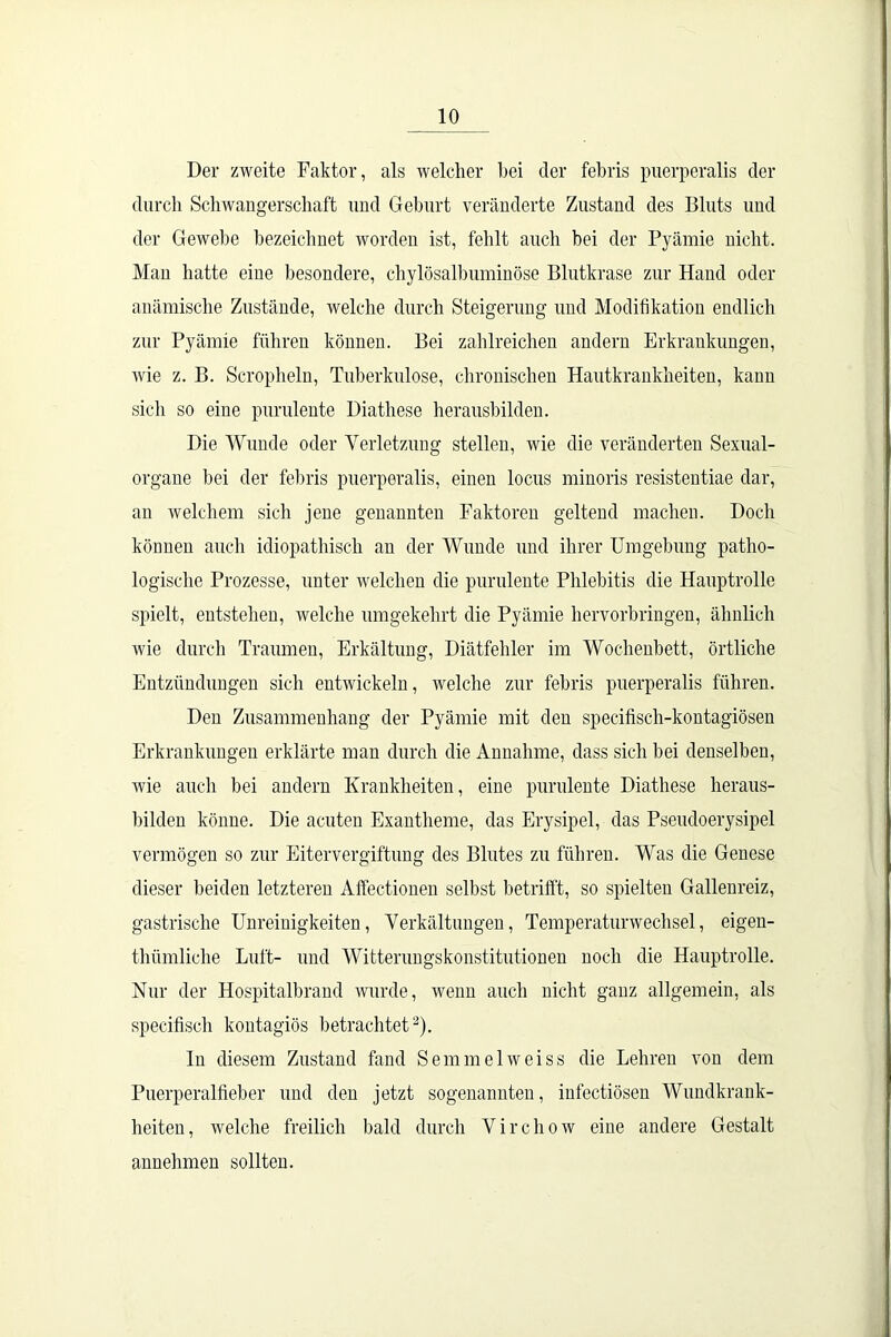 Der zweite Faktor, als welcher bei der febris puerperalis der durch Schwangerschaft und Geburt veränderte Zustand des Bluts und der Gewebe bezeichnet worden ist, fehlt auch bei der Pyämie nicht. Man hatte eine besondere, chylösalbuminöse Blutkrase zur Hand oder anämische Zustände, welche durch Steigerung und Modifikation endlich zur Pyämie führen können. Bei zahlreichen andern Erkrankungen, wie z. B. Scropheln, Tuberkulose, chronischen Hautkrankheiten, kann sich so eine purulente Diathese herausbilden. Die Wunde oder Verletzung stellen, wie die veränderten Sexual- organe bei der febris puerperalis, einen locus minoris resistentiae dar, an welchem sich jene genannten Faktoren geltend machen. Doch können auch idiopathisch an der Wunde und ihrer Umgebung patho- logische Prozesse, unter welchen die purulente Phlebitis die Hauptrolle spielt, entstehen, welche umgekehrt die Pyämie hervorbringen, ähnlich wie durch Traumen, Erkältung, Diätfehler im Wochenbett, örtliche Entzündungen sich entwickeln, welche zur febris puerperalis führen. Den Zusammenhang der Pyämie mit den speciüsch-kontagiösen Erkrankungen erklärte man durch die Annahme, dass sich bei denselben, wie auch bei andern Krankheiten, eine purulente Diathese heraus- bilden könne. Die acuten Exantheme, das Erysipel, das Pseudoerysipel vermögen so zur Eitervergiftung des Blutes zu führen. Was die Genese dieser beiden letzteren Affectionen selbst betrifft, so spielten Gallenreiz, gastrische Unreinigkeiten, Verkältungen, Temperaturwechsel, eigen- thümliche Luft- und Witterungskonstitutionen noch die Hauptrolle. Nur der Hospitalbrand wurde, wenn auch nicht ganz allgemein, als specifisch kontagiös betrachtet2). ln diesem Zustand fand Semmelweiss die Lehren von dem Puerperalfieber und den jetzt sogenannten, infectiösen Wmidkrank- heiten, welche freilich bald durch Virehow eine andere Gestalt annehmen sollten.