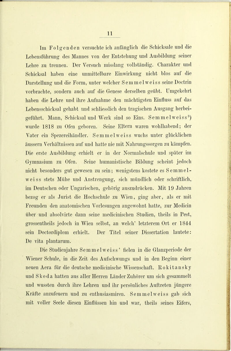 Im Folg enden versuchte ich anfänglich die Schicksale und die Lebensführung des Mannes von der Entstehung und Ausbildung seiner Lehre zu trennen. Der Versuch misslang vollständig. Charakter und Schicksal haben eine unmittelbare Einwirkung nicht blos auf die Darstellung und die Form, unter welcher Semmelweiss seineDoctrin vorbrachte, sondern auch auf die Genese derselben geübt. Umgekehrt haben die Lehre und ihre Aufnahme den mächtigsten Einfluss auf das Lebensschicksal gehabt und schliesslich den tragischen Ausgang herbei- geführt. Mann, Schicksal und Werk sind so Eins. Semmelweiss3) wurde 1818 zu Ofen geboren. Seine Eltern waren wohlhabend; der Vater ein Spezereihändler. Semmelweiss wuchs unter glücklichen äussern Verhältnissen auf und hatte nie mit Nahrungssorgen zu kämpfen. Die erste Ausbildung erhielt er in der Normalschule und später im Gymnasium zu Ofen. Seine humanistische Bildung scheint jedoch nicht besonders gut gewesen zu sein; wenigstens kostete es Semmel- weiss stets Mühe und Anstrengung, sich mündlich oder schriftlich, im Deutschen oder Ungarischen, gehörig auszudrücken. Mit 19 Jahren bezog er als Jurist die Hochschule zu Wien, ging aber, als er mit Freunden den anatomischen Vorlesungen angewohnt hatte, zur Medicin über und absolvirte dann seine medicinischen Studien, theils in Pest, grossentheils jedoch in Wien selbst, an welch’ letzterem Ort er 1844 sein Doctordiplom erhielt. Der Titel seiner Dissertation lautete: De vita plantarum. Die Studienjahre Semmelweiss’ fielen in die Glanzperiode der Wiener Schule, in die Zeit des Aufschwungs und in den Beginn einer neuen Aera für die deutsche medicinisclie Wissenschaft. Rokitansky und Skoda hatten aus aller Herren Länder Zuhörer um sich gesammelt und wussten durch ihre Lehren und ihr persönliches Auftreten jüngere Kräfte anzufeuern und zu enthusiasmiren. Semmelweiss gab sich mit voller Seele diesen Einflüssen hin und war, theils seines Eifers,