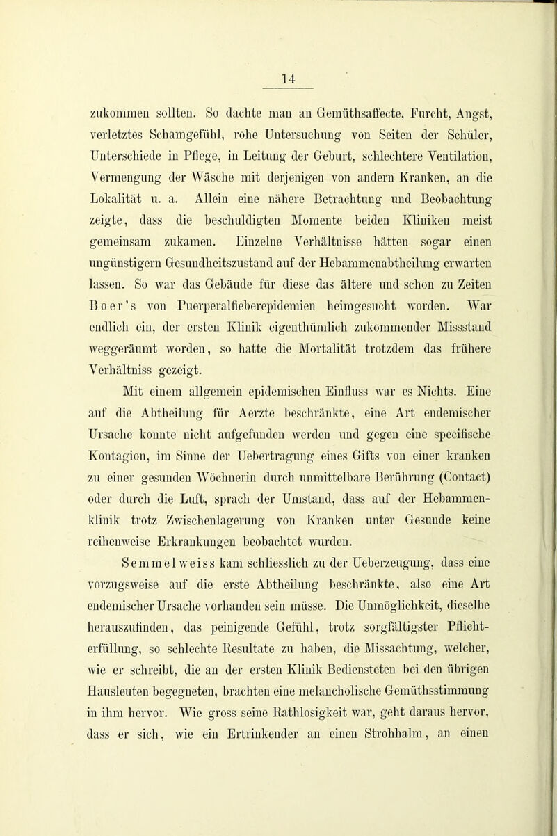 zukommen sollten. So dachte mau au Gemüthsaffecte, Furcht, Augst, verletztes Schamgefühl, rohe Untersuchung von Seiten der Schüler, Unterschiede in Pflege, in Leitung der Geburt, schlechtere Ventilation, Vermengung der Wäsche mit derjenigen von andern Kranken, an die Lokalität u. a. Allein eine nähere Betrachtung und Beobachtung zeigte, dass die beschuldigten Momente beiden Kliniken meist gemeinsam zukamen. Einzelne Verhältnisse hätten sogar einen ungünstigem Gesundheitszustand auf der Hebammenabtheilung erwarten lassen. So war das Gebäude für diese das ältere und schon zu Zeiten Boer’s von Puerperalfieberepidemien heimgesucht worden. War endlich ein, der ersten Klinik eigenthümlich zukommender Missstand weggeräumt worden, so hatte die Mortalität trotzdem das frühere Verhältniss gezeigt. Mit einem allgemein epidemischen Einfluss war es Nichts. Eine auf die Abtheilung für Aerzte beschränkte, eine Art endemischer Ursache konnte nicht aufgefunden werden und gegen eine specifische Kontagion, im Sinne der Uebertraguug eines Gifts von einer kranken zu einer gesunden Wöchnerin durch unmittelbare Berührung (Contact) oder durch die Luft, sprach der Umstand, dass auf der Hebammen- klinik trotz Zwischenlagerung von Kranken unter Gesunde keine reihenweise Erkrankungen beobachtet wurden. Semmelweiss kam schliesslich zu der Ueberzeugung, dass eine vorzugsweise auf die erste Abtheilung beschränkte, also eine Art endemischer Ursache vorhanden sein müsse. Die Unmöglichkeit, dieselbe herauszufinden, das peinigende Gefühl, trotz sorgfältigster Pflicht- erfüllung, so schlechte Resultate zu haben, die Missachtung, welcher, wie er schreibt, die an der ersten Klinik Bediensteten bei den übrigen Hausleuteu begegneten, brachten eine melancholische Gemüthsstimmung in ihm hervor. Wie gross seine Rathlosigkeit war, geht daraus hervor, dass er sich, wie ein Ertrinkender an einen Strohhalm, an einen