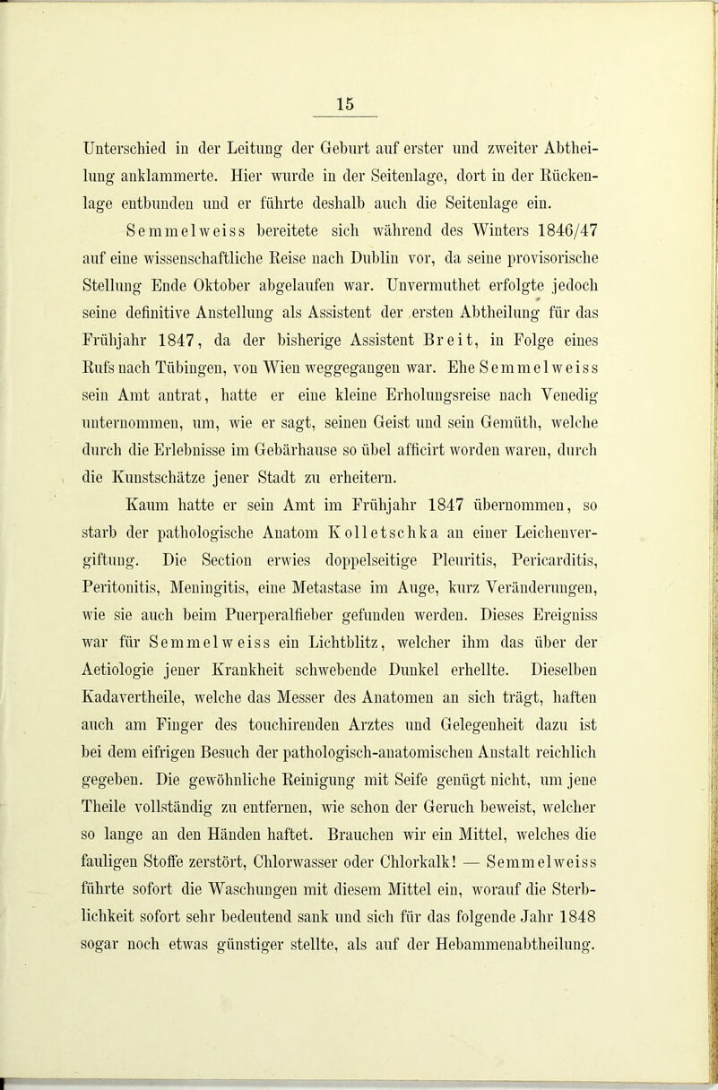 Unterschied in der Leitung der Geburt auf erster und zweiter Abtei- lung anklammerte. Hier wurde in der Seitenlage, dort in der Rücken- lage entbunden und er führte deshalb auch die Seitenlage ein. Semmelweiss bereitete sich während des Winters 1846/47 auf eine wissenschaftliche Reise nach Dublin vor, da seine provisorische Stellung Ende Oktober abgelaufen war. Unvermutet erfolgte jedoch seine definitive Anstellung als Assistent der ersten Abtheilung für das Frühjahr 1847, da der bisherige Assistent Breit, in Folge eines Rufs nach Tübingen, von Wien weggegangen war. Ehe Semmelweiss sein Amt antrat, hatte er eine kleine Erholungsreise nach Venedig unternommen, um, wie er sagt, seinen Geist und sein Gemüth, welche durch die Erlebnisse im Gebärhause so übel afficirt worden waren, durch die Kunstschätze jener Stadt zu erheitern. Kaum hatte er sein Amt im Frühjahr 1847 übernommen, so starb der pathologische Anatom Kolletschka an einer Leichen Ver- giftung. Die Section erwies doppelseitige Pleuritis, Pericarditis, Peritonitis, Meningitis, eine Metastase im Auge, kurz Veränderungen, wie sie auch beim Puerperalfieber gefunden werden. Dieses Ereigniss war für Semmelweiss ein Lichtblitz, welcher ihm das über der Aetiologie jener Krankheit schwebende Dunkel erhellte. Dieselben Kadavertheile, welche das Messer des Anatomen an sich trägt, haften auch am Finger des touchirenden Arztes und Gelegenheit dazu ist bei dem eifrigen Besuch der pathologisch-anatomischen Anstalt reichlich gegeben. Die gewöhnliche Reinigung mit Seife genügt nicht, um jene Theile vollständig zu entfernen, wie schon der Geruch beweist, welcher so lange an den Händen haftet. Brauchen wir ein Mittel, welches die fauligen Stoffe zerstört, Chlorwasser oder Chlorkalk! — Semmelweiss führte sofort die Waschungen mit diesem Mittel ein, worauf die Sterb- lichkeit sofort sehr bedeutend sank und sich für das folgende Jahr 1848 sogar noch etwas günstiger stellte, als auf der Hebammenabtheilung.