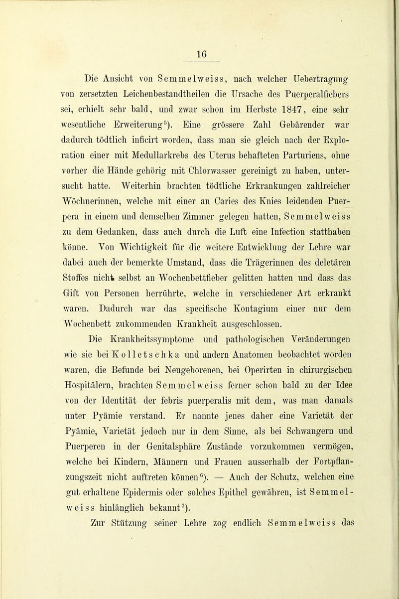 Die Ansicht von Semmelweiss, nach welcher Uebertragung von zersetzten Leichenbestandtheilen die Ursache des Puerperalfiebers sei, erhielt sehr bald, und zwar schon im Herbste 1847, eine sehr wesentliche Erweiterung5). Eine grössere Zahl Gebärender war dadurch tödtlich inficirt worden, dass man sie gleich nach der Explo- ration einer mit Medullarkrebs des Uterus behafteten Parturiens, ohne vorher die Hände gehörig mit Chlorwasser gereinigt zu haben, unter- sucht hatte. Weiterhin brachten tödtliche Erkrankungen zahlreicher Wöchnerinnen, welche mit einer an Caries des Knies leidenden Puer- pera in einem und demselben Zimmer gelegen hatten, Semmelweiss zu dem Gedanken, dass auch durch die Luft eine Infection statthaben könne. Von Wichtigkeit für die weitere Entwicklung der Lehre war dabei auch der bemerkte Umstand, dass die Trägerinnen des deletären Stoffes nicht selbst an Wochenbettfieber gelitten hatten und dass das Gift von Personen herrührte, welche in verschiedener Art erkrankt waren. Dadurch war das specifisclie Ivontagium einer nur dem Wochenbett zukommenden Krankheit ausgeschlossen. Die Krankheitssymptome und pathologischen Veränderungen wie sie bei K o 11 e t s c h k a und andern Anatomen beobachtet worden waren, die Befunde bei Neugeborenen, bei Operirten in chirurgischen Hospitälern, brachten Semmelweiss ferner schon bald zu der Idee von der Identität der febris puerperalis mit dem, was man damals unter Pyämie verstand. Er nannte jenes daher eine Varietät der Pyämie, Varietät jedoch nur in dem Sinne, als bei Schwängern und Puerperen in der Genitalsphäre Zustände vorzukommen vermögen, welche bei Kindern, Männern und Frauen ausserhalb der Fortpflan- zungszeit nicht auftreten könnenG). — Auch der Schutz, welchen eine gut erhaltene Epidermis oder solches Epithel gewähren, ist Semmel- weiss hinlänglich bekannt7). Zur Stützung seiner Lehre zog endlich Semmelweiss das