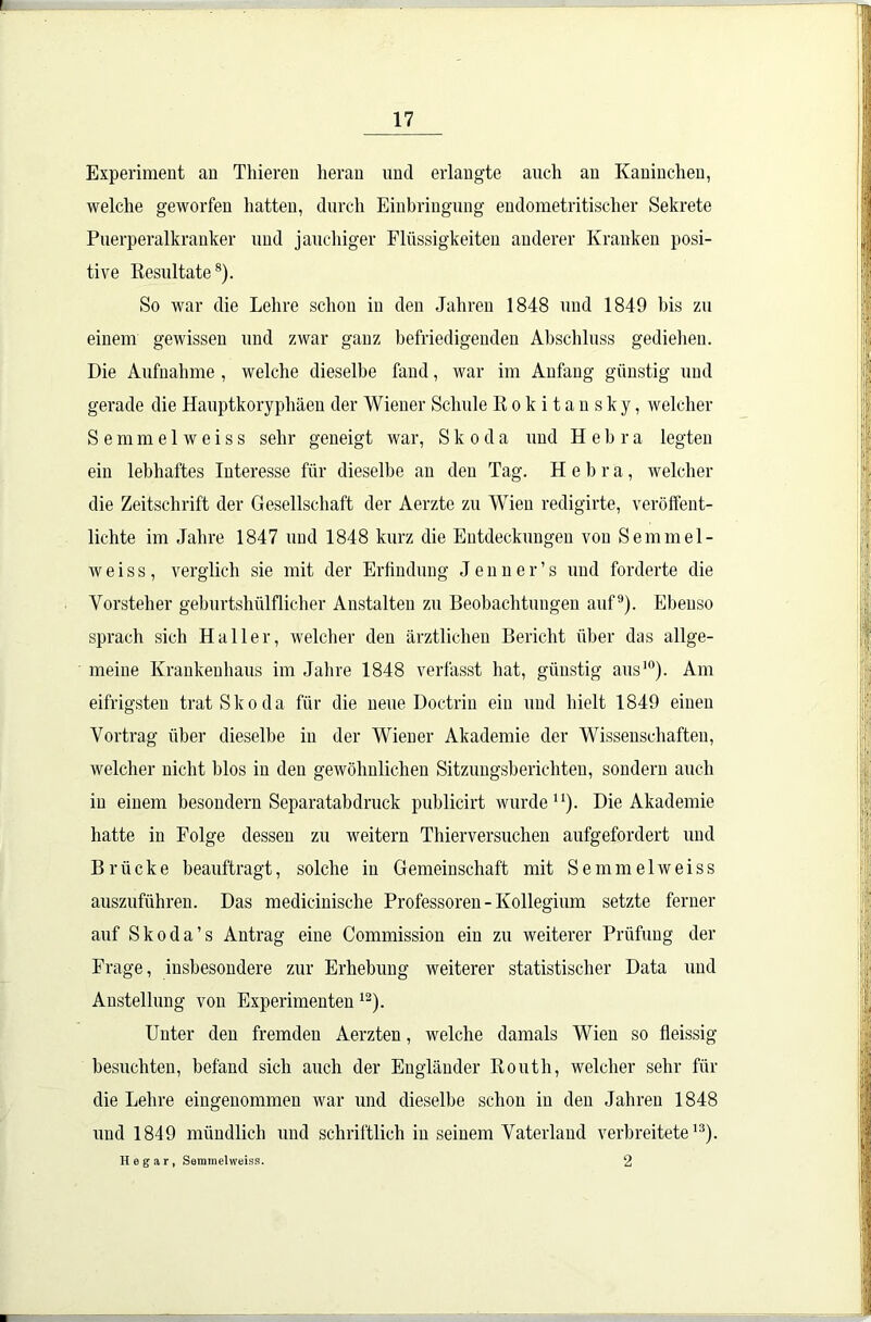 Experiment an Thieren heran und erlangte auch an Kaninchen, welche geworfen hatten, durch Einbringung endometritischer Sekrete Puerperalkranker und jauchiger Flüssigkeiten anderer Kranken posi- tive Resultate8). So war die Lehre schon in den Jahren 1848 und 1849 bis zu einem gewissen und zwar ganz befriedigenden Abschluss gediehen. Die Aufnahme , welche dieselbe fand, war im Anfang günstig und gerade die Hauptkoryphäen der Wiener Schule Rokitansky, welcher Semmelweiss sehr geneigt war, Skoda und Hebra legten ein lebhaftes Interesse für dieselbe an den Tag. Hebra, welcher die Zeitschrift der Gesellschaft der Aerztc zu Wien redigirte, veröffent- lichte im Jahre 1847 und 1848 kurz die Entdeckungen von Semmel- weiss, verglich sie mit der Erfindung Jenner’s und forderte die Vorsteher geburtshülflicher Anstalten zu Beobachtungen auf9). Ebenso sprach sich Haller, welcher den ärztlichen Bericht über das allge- meine Krankenhaus im Jahre 1848 verfasst hat, günstig aus10). Am eifrigsten trat Skoda für die neue Doctrin ein und hielt 1849 einen Vortrag über dieselbe in der Wiener Akademie der Wissenschaften, welcher nicht blos in den gewöhnlichen Sitzungsberichten, sondern auch in einem besoudern Separatabdruck publicirt wurde11). Die Akademie hatte in Folge dessen zu weitern Thierversuchen aufgefordert und Brücke beauftragt, solche in Gemeinschaft mit Semmelweiss auszuführen. Das medicinische Professoren - Kollegium setzte ferner auf Skoda’s Antrag eine Commission ein zu weiterer Prüfung der Frage, insbesondere zur Erhebung weiterer statistischer Data und Anstellung von Experimenten 12). Unter den fremden Aerzten, welche damals Wien so fleissig besuchten, befand sich auch der Engländer Routh, welcher sehr für die Lehre eingenommen war und dieselbe schon in den Jahren 1848 und 1849 mündlich und schriftlich in seinem Vaterland verbreitete13). Hegar, Semmelweiss. 2