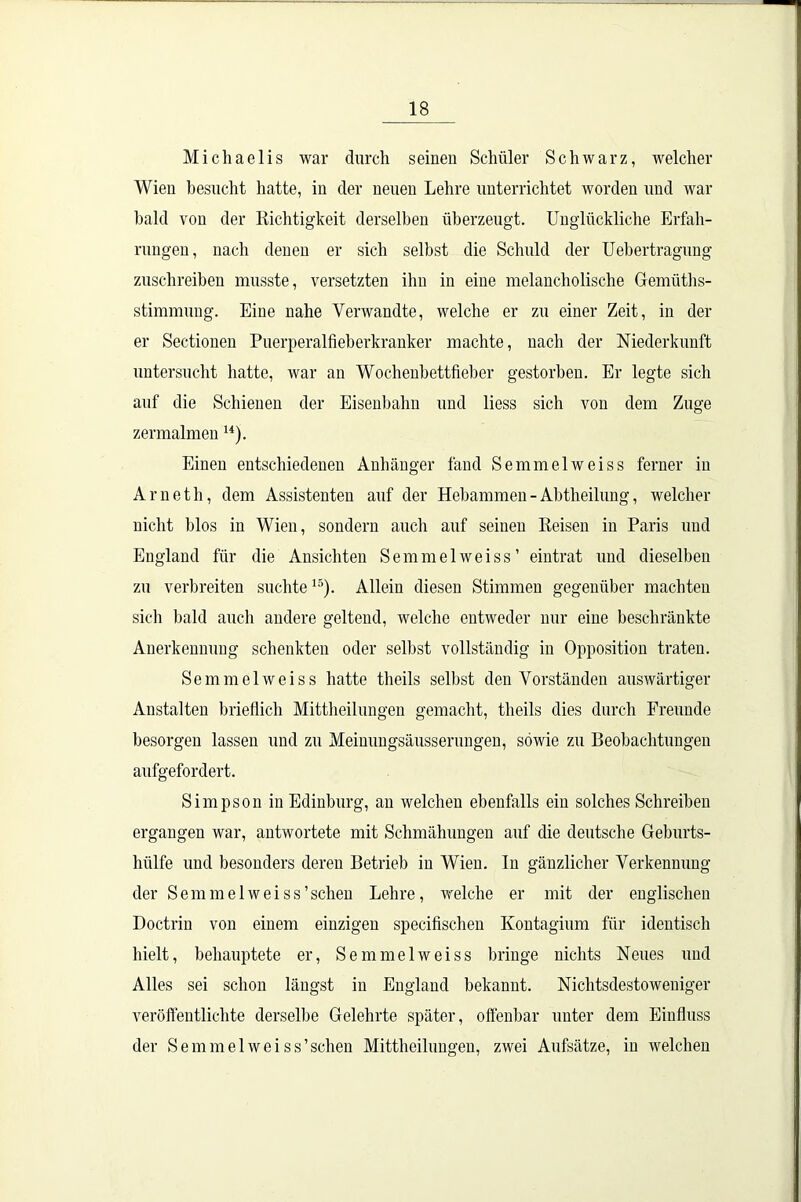 Michaelis war durch seinen Schüler Schwarz, welcher Wien besucht hatte, in der neuen Lehre unterrichtet worden und war bald von der Richtigkeit derselben überzeugt. Unglückliche Erfah- rungen, nach denen er sich selbst die Schuld der Uebertragung zuschreiben musste, versetzten ihn in eine melancholische Gemüths- stimmung. Eine nahe Verwandte, welche er zu einer Zeit, in der er Sectionen Puerperalfieberkranker machte, nach der Niederkunft untersucht hatte, war an Wochenbettfieber gestorben. Er legte sich auf die Schienen der Eisenbahn und liess sich von dem Zuge zermalmen u). Einen entschiedenen Anhänger fand Semmelweiss ferner in Arneth, dem Assistenten auf der Hebammen - Abtheilung, welcher nicht blos in Wien, sondern auch auf seinen Reisen in Paris und England für die Ansichten Semmelweiss’ eintrat und dieselben zu verbreiten suchte15). Allein diesen Stimmen gegenüber machten sich bald auch andere geltend, welche entweder nur eine beschränkte Anerkennung schenkten oder selbst vollständig in Opposition traten. Semmelweiss hatte theils selbst den Vorständen auswärtiger Anstalten brieflich Mittheilungen gemacht, theils dies durch Freunde besorgen lassen und zu Meinungsäusserungen, sowie zu Beobachtungen aufgefordert. Simpson in Edinburg, an welchen ebenfalls ein solches Schreiben ergangen war, antwortete mit Schmähungen auf die deutsche Geburts- hülfe und besonders deren Betrieb in Wien. In gänzlicher Verkennung der Semmelweiss'sehen Lehre, welche er mit der englischen Doctrin von einem einzigen specifischen Kontagium für identisch hielt, behauptete er, Semmelweiss bringe nichts Neues und Alles sei schon längst in England bekannt. Nichtsdestoweniger veröffentlichte derselbe Gelehrte später, offenbar unter dem Einfluss der Semmelweiss’schen Mittheilungen, zwei Aufsätze, in welchen