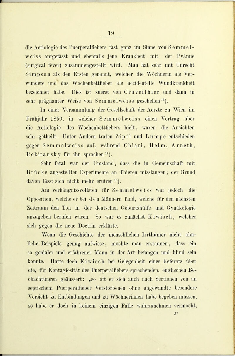 die Aetiologie des Puerperalfiebers fast ganz im Sinne von S e m m e 1 - weiss aufgefasst und ebenfalls jene Krankheit mit der Pyämie (surgical fever) zusammengestellt wird. Man hat sehr mit Unrecht Simpson als den Ersten genannt, welcher die Wöchnerin als Ver- wundete und das Wochenbettfieber als accidentelle Wundkrankheit bezeichnet habe. Dies ist zuerst von Cruv eil hier und dann in sehr prägnanter Weise von Semmel weiss geschehen16). In einer Versammlung der Gesellschaft der Aerzte zu Wien im Frühjahr 1850, in welcher Semmelweiss einen Vortrag über die Aetiologie des Wochenbettfiebers hielt, waren die Ansichten sehr getheilt. Unter Andern traten Zip fl und Lumpe entschieden gegen Semmel weiss auf, während Chiari, Helm, Arneth, Kokitansky für ihn sprachen 17). Sehr fatal war der Umstand, dass die in Gemeinschaft mit B r ü c k e angestellten Experimente an Thieren misslangen; der Grund davon lässt sich nicht mehr eruiren 18). Am verhängnissvollsten für Semmel weiss war jedoch die Opposition, welche er bei den Männern fand, welche für den nächsten Zeitraum den Ton in der deutschen Geburtshülfe und Gynäkologie auzugeben berufen waren. So war es zunächst Iviwisch, welcher sich gegen die neue Doctrin erklärte. Wenn die Geschichte der menschlichen Irrthümer nicht ähn- liche Beispiele genug aufwiese, möchte man erstaunen, dass ein so genialer und erfahrener Mann in der Art befangen und blind sein konnte. Hatte doch Kiwisch bei Gelegenheit eines Iieferats über die, für Kontagiosität des Puerperalfiebers sprechenden, englischen Be- obachtungen geäussert: „so oft er sich auch nach Sectionen von an septischem Puerperalfieber Verstorbenen ohne angewandte besondere Vorsicht zu Entbindungen und zu Wöchnerinnen habe begeben müssen, so habe er doch in keinem einzigen Falle wahrzunehmeu vermocht, 2*