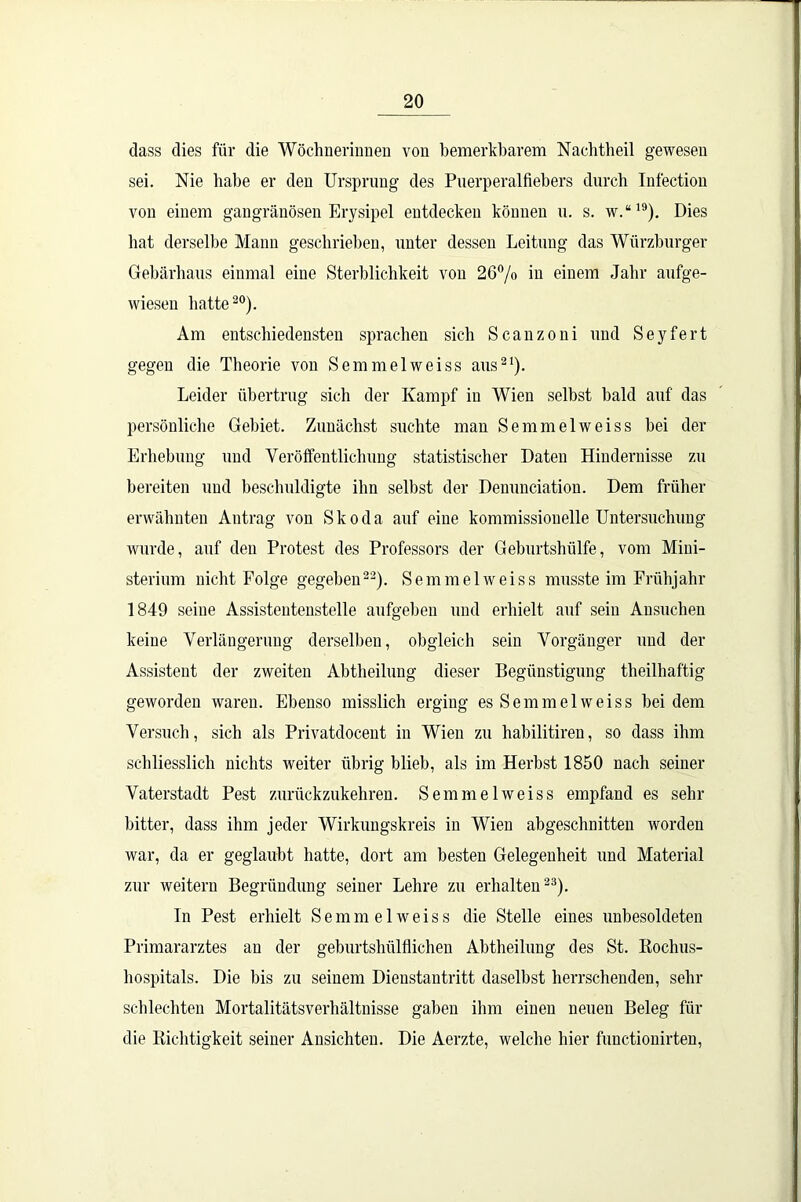dass dies für die Wöchnerinnen von bemerkbarem Nachtheil gewesen sei. Nie habe er den Ursprung des Puerperalfiebers durch Iufection von einem gangränösen Erysipel entdecken könuen u. s. w.“19). Dies hat derselbe Mann geschrieben, unter dessen Leitung das Würzburger Gebärbaus einmal eine Sterblichkeit von 26% in einem Jahr aufge- wiesen batte20). Am entschiedensten sprachen sich Scanzoni und Seyfert gegen die Theorie von Semmelweiss aus21). Leider übertrug sich der Kampf in Wien selbst bald auf das persönliche Gebiet. Zunächst suchte man Semmelweiss bei der Erhebung und Veröffentlichung statistischer Daten Hindernisse zu bereiten und beschuldigte ihn seihst der Deuunciation. Dem früher erwähnten Antrag von Skoda auf eine kommissioneile Untersuchung wurde, auf den Protest des Professors der Geburtshülfe, vom Mini- sterium nicht Folge gegeben22). Semmelweiss musste im Frühjahr 1849 seine Assistentenstelle aufgehen und erhielt auf sein Ansuchen keine Verlängerung derselben, obgleich sein Vorgänger und der Assistent der zweiten Abtheilung dieser Begünstigung theilhaf'tig geworden waren. Ebenso misslich erging es Semmelweiss hei dem Versuch, sich als Privatdocent in Wien zu habilitiren, so dass ihm schliesslich nichts weiter übrig blieb, als im Herbst 1850 nach seiner Vaterstadt Pest zurückzukehren. Semmelweiss empfand es sein- bitter, dass ihm jeder Wirkungskreis in Wien abgeschnitten worden war, da er geglaubt hatte, dort am besten Gelegenheit und Material zur weitern Begründung seiner Lehre zu erhalten23). In Pest erhielt Semmelweiss die Stelle eines unbesoldeten Primararztes an der geburtshülflichen Abtheilung des St. Rochus- hospitals. Die bis zu seinem Dienstantritt daselbst herrschenden, sehr schlechten Mortalitätsverhältnisse gaben ihm einen neuen Beleg für die Richtigkeit seiner Ansichten. Die Aerzte, welche hier functionirten,