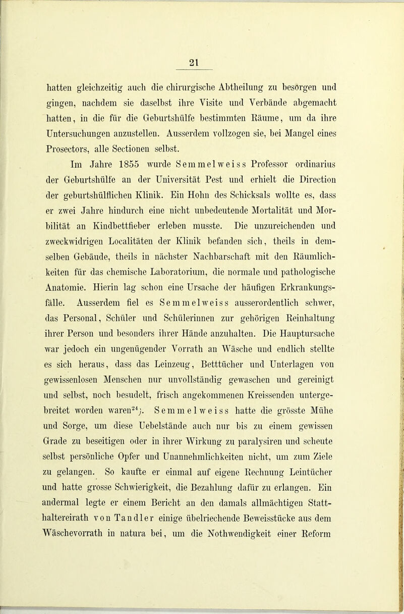 hatten gleichzeitig auch die chirurgische Abtheilung zu besorgen und gingen, nachdem sie daselbst ihre Visite und Verbände abgemacht hatten, in die für die Geburtshülfe bestimmten Räume, um da ihre Untersuchungen anzustelleu. Ausserdem vollzogen sie, hei Mangel eines Prosectors, alle Sectionen selbst. Im Jahre 1855 wurde Semmelweiss Professor Ordinarius der Geburtshülfe an der Universität Pest und erhielt die Directioii der geburtshülflichen Klinik. Ein Hohn des Schicksals wollte es, dass er zwei Jahre hindurch eine nicht unbedeutende Mortalität und Mor- talität an Kindbettfieber erleben musste. Die unzureichenden und zweckwidrigen Localitäten der Klinik befanden sich, theils in dem- selben Gebäude, theils in nächster Nachbarschaft mit den Räumlich- keiten für das chemische Laboratorium, die normale und pathologische Anatomie. Hierin lag schon eine Ursache der häufigen Erkrankungs- falle. Ausserdem fiel es Semmelweiss ausserordentlich schwer, das Personal, Schüler und Schülerinnen zur gehörigen Reinhaltung ihrer Person und besonders ihrer Hände anzuhalten. Die Hauptursache war jedoch ein ungenügender Vorrath an Wäsche und endlich stellte es sich heraus, dass das Leinzeug, Betttücher und Unterlagen von gewissenlosen Menschen nur unvollständig gewaschen und gereinigt und seihst, noch besudelt, frisch angekommenen Kreissenden unterge- breitet worden waren24;. Semmelweiss hatte die grösste Mühe und Sorge, um diese Uehelstände auch nur bis zu einem gewissen Grade zu beseitigen oder in ihrer Wirkung zu paralysiren und scheute selbst persönliche Opfer und Unannehmlichkeiten nicht, um zum Ziele zu gelangen. So kaufte er einmal auf eigene Rechnung Leintücher und hatte grosse Schwierigkeit, die Bezahlung dafür zu erlangen. Ein andermal legte er einem Bericht an den damals allmächtigen Statt- haltereirath von Tandler einige übelriechende Beweisstücke aus dem Wäschevorrath in natura bei, um die Nothwendigkeit einer Reform