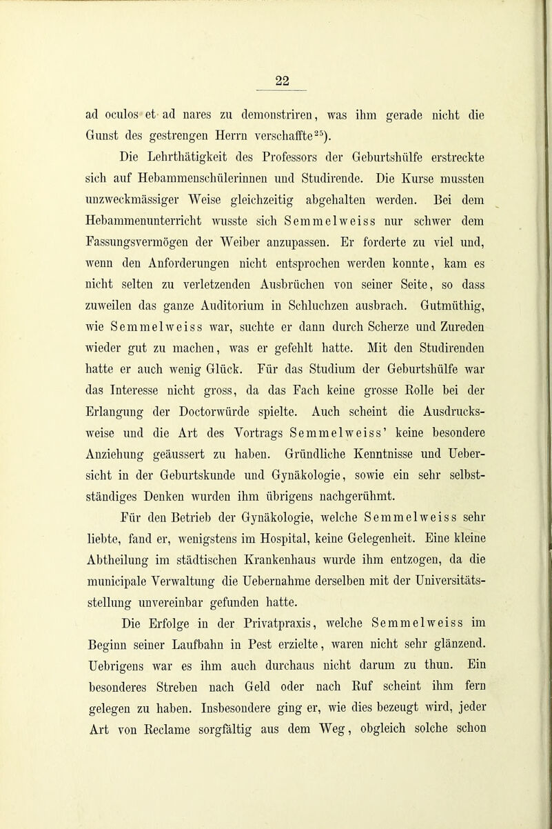 ad oculos et ad nares zu demonstriren, was ihm gerade nicht die Gunst des gestrengen Herrn verschaffte25). Die Lehrthätigkeit des Professors der Geburtshülfe erstreckte sich auf Hebammenschülerinnen und Studirende. Die Kurse mussten unzweckmässiger Weise gleichzeitig abgehalten werden. Bei dem Hebammennnterricht wusste sich Semmelweiss nur schwer dem Fassungsvermögen der Weiber anzupassen. Er forderte zu viel und, wenn den Anforderungen nicht entsprochen werden konnte, kam es nicht selten zu verletzenden Ausbrüchen von seiner Seite, so dass zuweilen das ganze Auditorium in Schluchzen ansbrach. Gutmiithig, wie Semmelweiss war, suchte er dann durch Scherze und Zureden wieder gut zu machen, was er gefehlt hatte. Mit den Stndirenden hatte er auch wenig Glück. Für das Studium der Geburtshülfe war das Interesse nicht gross, da das Fach keine grosse Bolle bei der Erlangung der Doctorwiirde spielte. Auch scheint die Ausdrucks- weise und die Art des Vortrags Semmelweiss’ keine besondere Anziehung geäussert zu haben. Gründliche Kenntnisse und Ueber- sicht in der Geburtskunde und Gynäkologie, sowie ein sehr selbst- ständiges Denken wurden ihm übrigens nachgerühmt. Für den Betrieb der Gynäkologie, welche Semmelweiss sehr liebte, fand er, wenigstens im Hospital, keine Gelegenheit. Eine kleine Abtlieilung im städtischen Krankenhaus wurde ihm entzogen, da die municipale Verwaltung die Uebernahme derselben mit der Universitäts- stellung unvereinbar gefunden hatte. Die Erfolge in der Privatpraxis, welche Semmelweiss im Beginn seiner Laufbahn in Pest erzielte, waren nicht sehr glänzend. Uebrigens war es ihm auch durchaus nicht darum zu thun. Ein besonderes Streben nach Geld oder nach Ruf scheint ihm fern gelegen zu haben. Insbesondere ging er, wie dies bezeugt wird, jeder Art von Reclame sorgfältig aus dem Weg, obgleich solche schon