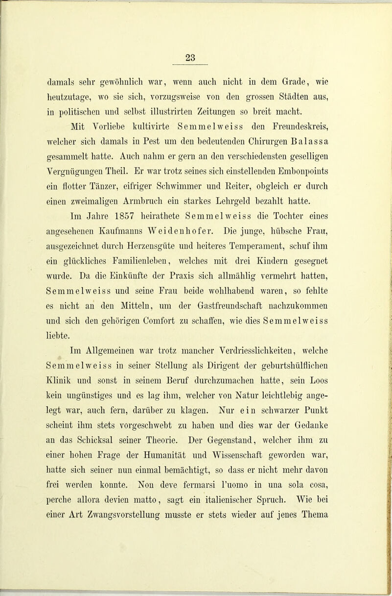 damals sehr gewöhnlich war, wenn auch nicht in dem Grade, wie heutzutage, wo sie sich, vorzugsweise von den grossen Städten aus, in politischen und selbst illustrirten Zeitungen so breit macht. Mit Vorliebe kultivirte Semmelweiss den Freundeskreis, welcher sich damals in Pest um den bedeutenden Chirurgen Balassa gesammelt hatte. Auch nahm er gern an den verschiedensten geselligen Vergnügungen Tlieil. Er war trotz seines sich einstellenden Embonpoints ein flotter Tänzer, eifriger Schwimmer und Reiter, obgleich er durch einen zweimaligen Armbruch ein starkes Lehrgeld bezahlt hatte. Im Jahre 1857 heirathete Semmel weiss die Tochter eines angesehenen Kaufmanns Weidenhofer. Die junge, hübsche Frau, ausgezeichnet durch Herzensgüte und heiteres Temperament, schuf ihm ein glückliches Familienleben, welches mit drei Kindern gesegnet wurde. Da die Einkünfte der Praxis sich allmählig vermehrt hatten, Semmelweiss und seine Frau beide wohlhabend waren, so fehlte es nicht an den Mitteln, um der Gastfreundschaft nachzukommen und sich den gehörigen Comfort zu schaffen, wie dies Semmelweiss liebte. Im Allgemeinen war trotz mancher Verdriesslichkeiten, welche Semmelweiss in seiner Stellung als Dirigent der geburtshülfliclien Klinik und sonst in seinem Beruf durchzumachen hatte, sein Loos kein ungünstiges und es lag ihm, welcher von Natur leichtlebig ange- legt war, auch fern, darüber zu klagen. Nur ein schwarzer Punkt scheint ihm stets vorgeschwebt zu haben und dies war der Gedanke an das Schicksal seiner Theorie. Der Gegenstand, welcher ihm zu einer hohen Frage der Humanität und Wissenschaft geworden war, hatte sich seiner nun einmal bemächtigt, so dass er nicht mehr davon frei werden konnte. Non deve fermarsi l’uomo in una sola cosa, perche allora devien matto, sagt ein italienischer Spruch. Wie bei einer Art Zwangsvorstellung musste er stets wieder auf jenes Thema