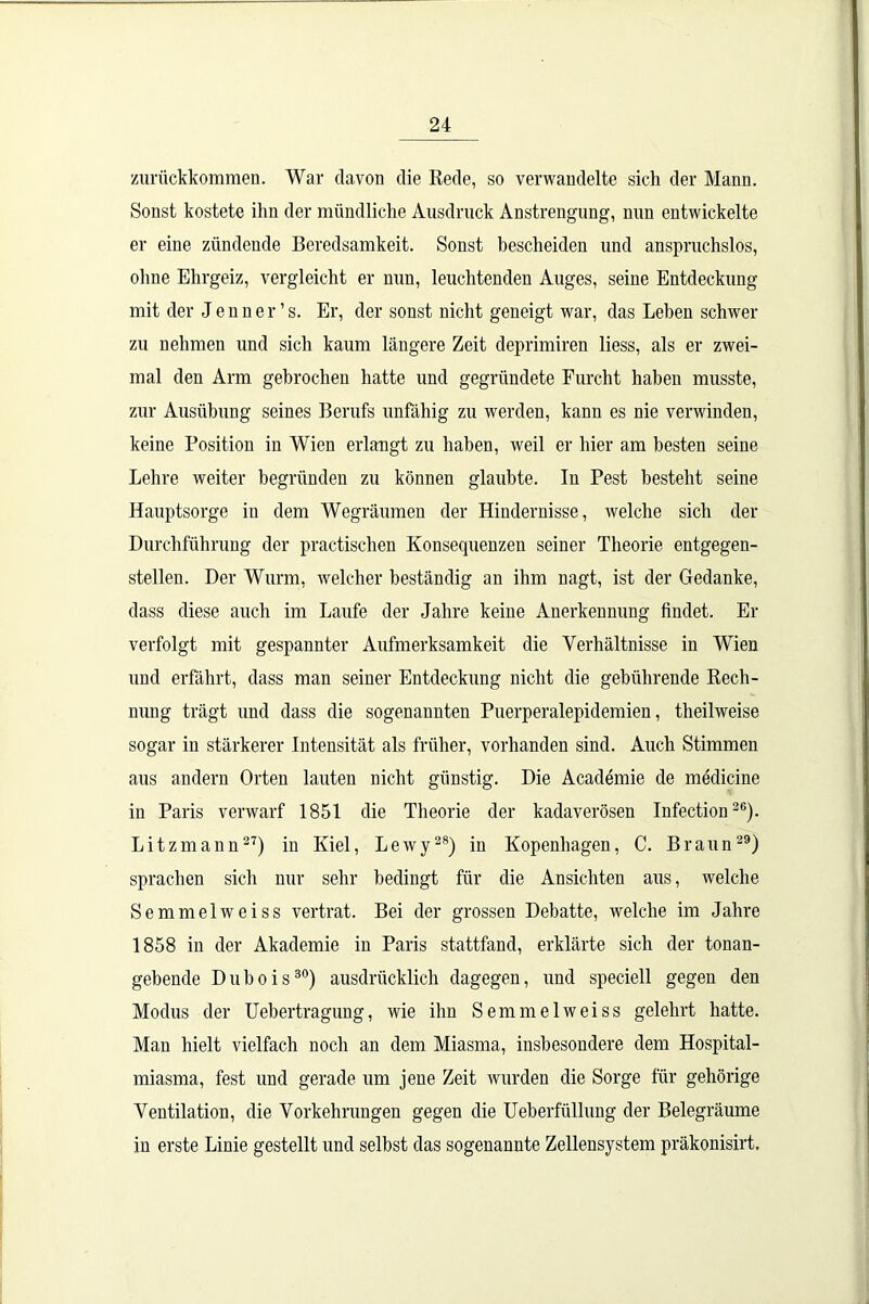 zurückkommen. War davon die Rede, so verwandelte sich der Mann. Sonst kostete ihn der mündliche Ausdruck Anstrengung, nun entwickelte er eine zündende Beredsamkeit. Sonst bescheiden und anspruchslos, ohne Ehrgeiz, vergleicht er nun, leuchtenden Auges, seine Entdeckung mit der Jenner’s. Er, der sonst nicht geneigt war, das Leben schwer zu nehmen und sich kaum längere Zeit deprimiren liess, als er zwei- mal den Arm gebrochen hatte und gegründete Furcht haben musste, zur Ausübung seines Berufs unfähig zu werden, kann es nie verwinden, keine Position in Wien erlangt zu haben, weil er hier am besten seine Lehre weiter begründen zu können glaubte. In Pest besteht seine Hauptsorge in dem Wegräumen der Hindernisse, welche sich der Durchführung der practischen Konsequenzen seiner Theorie entgegen- stellen. Der Wurm, welcher beständig an ihm nagt, ist der Gedanke, dass diese auch im Laufe der Jahre keine Anerkennung findet. Er verfolgt mit gespannter Aufmerksamkeit die Verhältnisse in Wien und erfährt, dass man seiner Entdeckung nicht die gebührende Rech- nung trägt und dass die sogenannten Puerperalepidemien, theilweise sogar in stärkerer Intensität als früher, vorhanden sind. Auch Stimmen aus andern Orten lauten nicht günstig. Die Academie de medicine in Paris verwarf 1851 die Theorie der kadaverösen Infection26). Litzmann27) in Kiel, Lewy28) in Kopenhagen, C. Braun29) sprachen sich nur sehr bedingt für die Ansichten aus, welche Semmelweiss vertrat. Bei der grossen Debatte, welche im Jahre 1858 in der Akademie in Paris stattfand, erklärte sich der tonan- gebende Dubois30) ausdrücklich dagegen, und speciell gegen den Modus der Uebertragung, wie ihn Semmelweiss gelehrt hatte. Man hielt vielfach noch an dem Miasma, insbesondere dem Hospital- miasma, fest und gerade um jene Zeit wurden die Sorge für gehörige Ventilation, die Vorkehrungen gegen die Ueberfüllung der Belegräume in erste Linie gestellt und selbst das sogenannte Zellensystem präkonisirt.